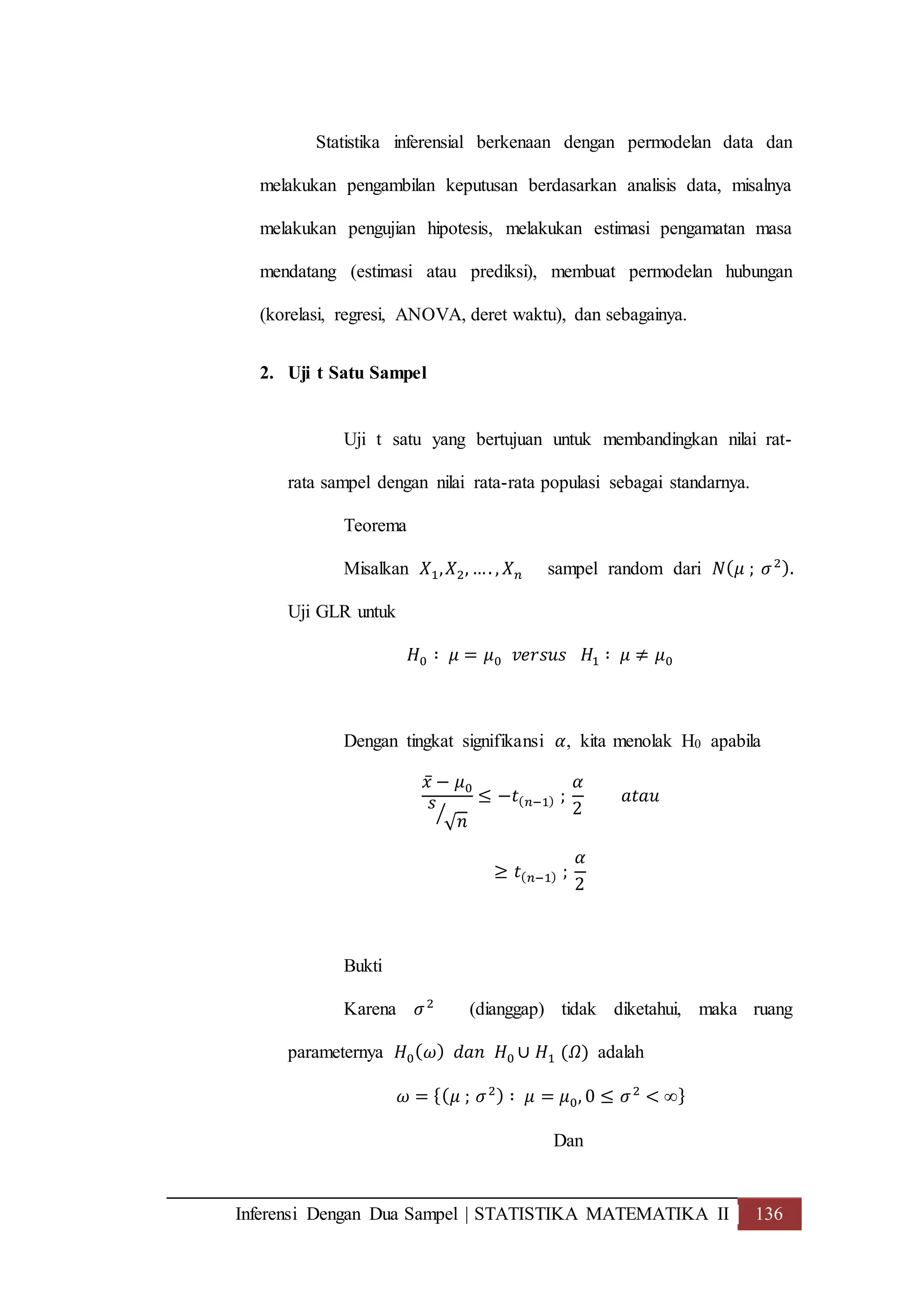 Inferensi Dengan Dua Sampel | STATISTIKA MATEMATIKA II 136
Statistika inferensial berkenaan dengan permodelan data dan
melakukan pengambilan keputusan berdasarkan analisis data, misalnya
melakukan pengujian hipotesis, melakukan estimasi pengamatan masa
mendatang (estimasi atau prediksi), membuat permodelan hubungan
(korelasi, regresi, ANOVA, deret waktu), dan sebagainya.
2. Uji t Satu Sampel
Uji t satu yang bertujuan untuk membandingkan nilai rat-
rata sampel dengan nilai rata-rata populasi sebagai standarnya.
Teorema
Misalkan 𝑋1, 𝑋2, …. , 𝑋 𝑛 sampel random dari 𝑁( 𝜇 ; 𝜎2).
Uji GLR untuk
𝐻0 ∶ 𝜇 = 𝜇0 𝑣𝑒𝑟𝑠𝑢𝑠 𝐻1 ∶ 𝜇 ≠ 𝜇0
Dengan tingkat signifikansi 𝛼, kita menolak H0 apabila
𝑥̅ − 𝜇0
𝑠
√ 𝑛⁄
≤ −𝑡( 𝑛−1) ;
𝛼
2
𝑎𝑡𝑎𝑢
≥ 𝑡( 𝑛−1) ;
𝛼
2
Bukti
Karena 𝜎2
(dianggap) tidak diketahui, maka ruang
parameternya 𝐻0( 𝜔) 𝑑𝑎𝑛 𝐻0 ∪ 𝐻1 (𝛺) adalah
𝜔 = {( 𝜇 ; 𝜎2) ∶ 𝜇 = 𝜇0, 0 ≤ 𝜎2
< ∞}
Dan
 