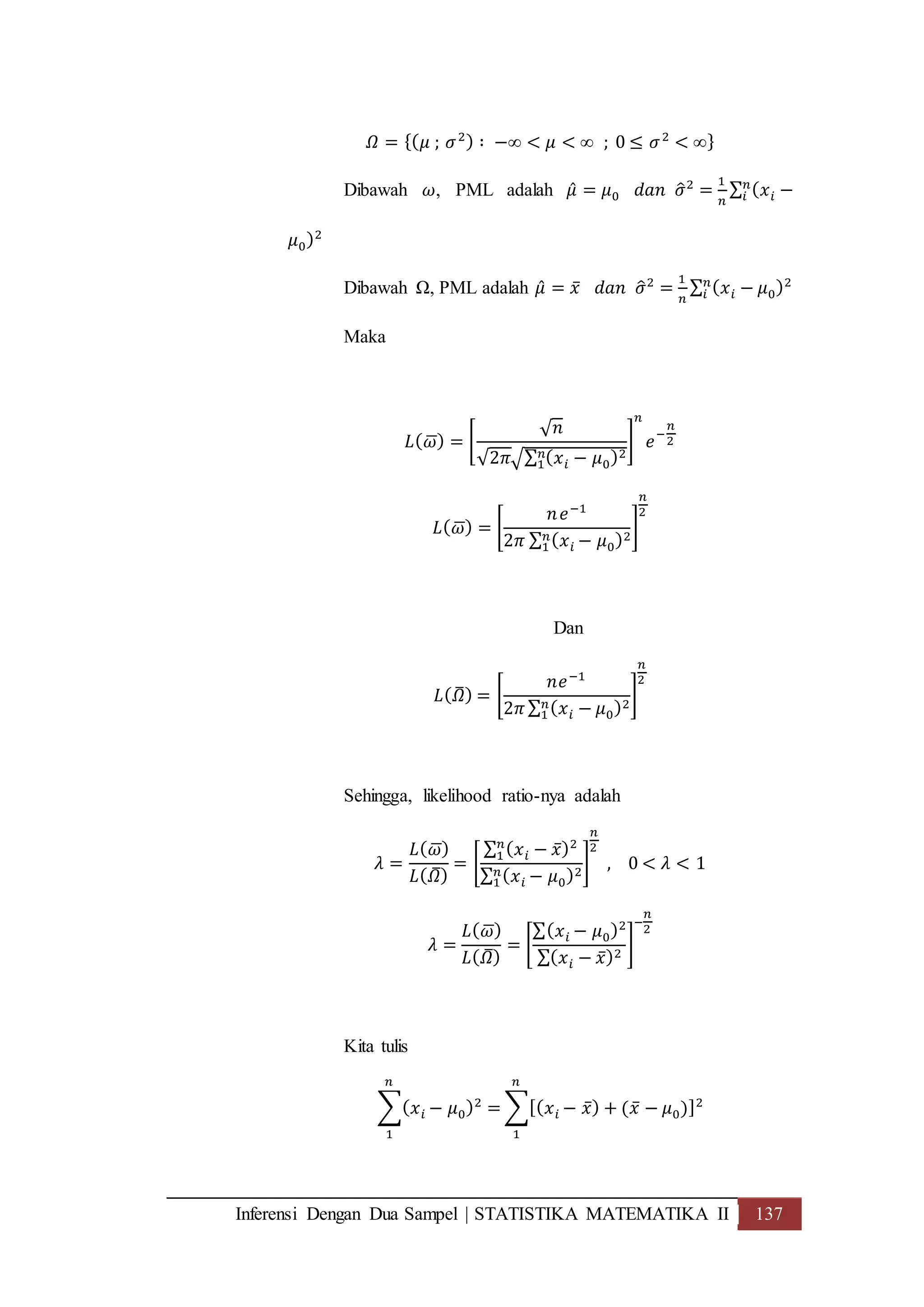 Inferensi Dengan Dua Sampel | STATISTIKA MATEMATIKA II 137
𝛺 = {( 𝜇 ; 𝜎2) ∶ −∞ < 𝜇 < ∞ ; 0 ≤ 𝜎2
< ∞}
Dibawah 𝜔, PML adalah 𝜇̂ = 𝜇0 𝑑𝑎𝑛 𝜎̂2
=
1
𝑛
∑ ( 𝑥 𝑖 −𝑛
𝑖
𝜇0)2
Dibawah Ω, PML adalah 𝜇̂ = 𝑥̅ 𝑑𝑎𝑛 𝜎̂2
=
1
𝑛
∑ ( 𝑥 𝑖 − 𝜇0)2𝑛
𝑖
Maka
𝐿( 𝜔̅) = [
√ 𝑛
√2𝜋√∑ ( 𝑥 𝑖 − 𝜇0)2𝑛
1
]
𝑛
𝑒
−
𝑛
2
𝐿( 𝜔̅) = [
𝑛 𝑒−1
2𝜋 ∑ ( 𝑥 𝑖 − 𝜇0)2𝑛
1
]
𝑛
2
Dan
𝐿( 𝛺̅) = [
𝑛𝑒−1
2𝜋 ∑ ( 𝑥 𝑖 − 𝜇0)2𝑛
1
]
𝑛
2
Sehingga, likelihood ratio-nya adalah
𝜆 =
𝐿( 𝜔̅)
𝐿( 𝛺̅)
= [
∑ ( 𝑥 𝑖 − 𝑥̅)2𝑛
1
∑ ( 𝑥 𝑖 − 𝜇0)2𝑛
1
]
𝑛
2
, 0 < 𝜆 < 1
𝜆 =
𝐿( 𝜔̅)
𝐿( 𝛺̅)
= [
∑( 𝑥 𝑖 − 𝜇0)2
∑( 𝑥 𝑖 − 𝑥̅)2
]
−
𝑛
2
Kita tulis
∑( 𝑥 𝑖 − 𝜇0)2
=
𝑛
1
∑[( 𝑥 𝑖 − 𝑥̅) + (𝑥̅ − 𝜇0)]2
𝑛
1
 