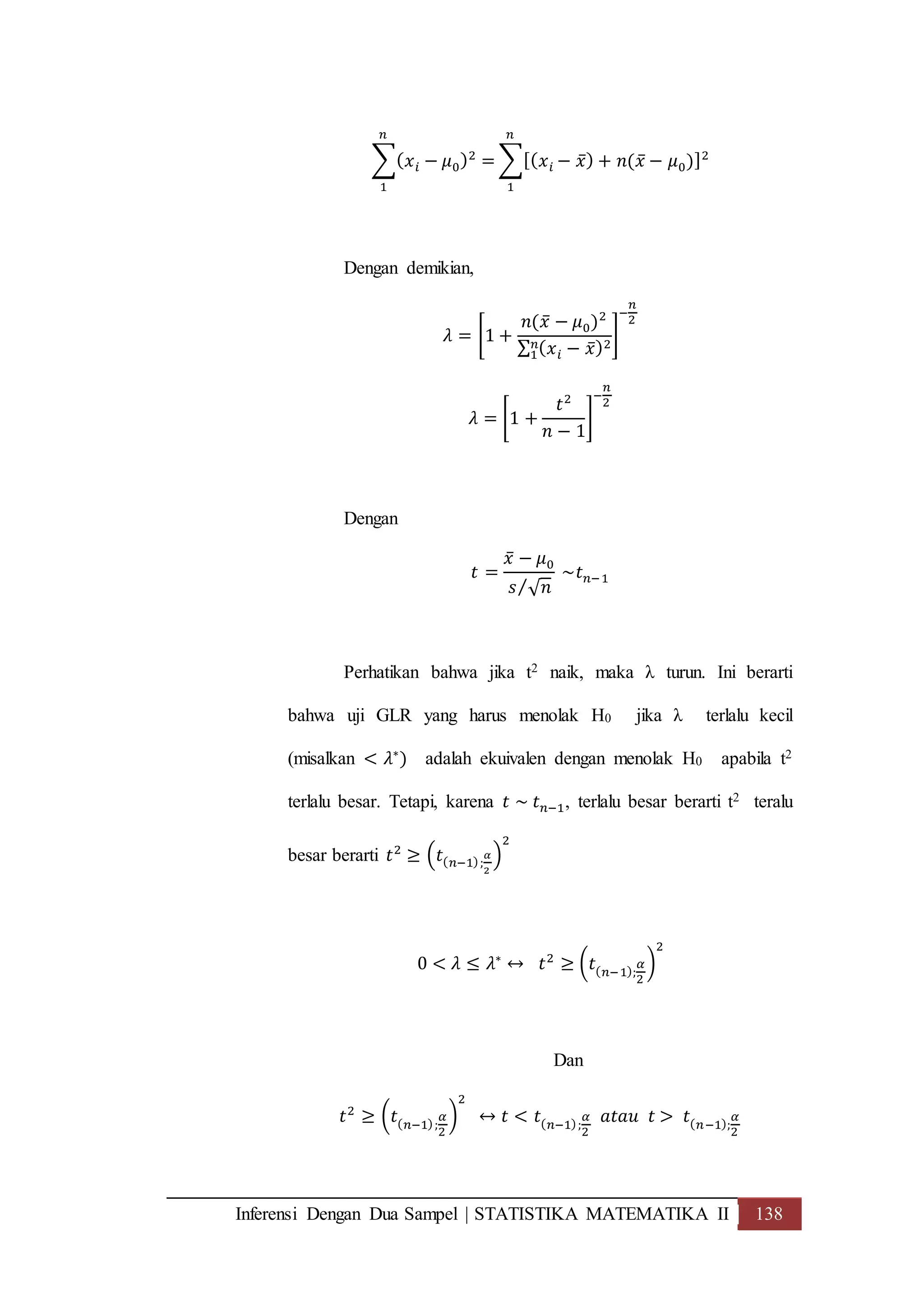 Inferensi Dengan Dua Sampel | STATISTIKA MATEMATIKA II 138
∑( 𝑥 𝑖 − 𝜇0)2
=
𝑛
1
∑[( 𝑥 𝑖 − 𝑥̅) + 𝑛(𝑥̅ − 𝜇0)]2
𝑛
1
Dengan demikian,
𝜆 = [1 +
𝑛(𝑥̅ − 𝜇0)2
∑ ( 𝑥 𝑖 − 𝑥̅)2𝑛
1
]
−
𝑛
2
𝜆 = [1 +
𝑡2
𝑛 − 1
]
−
𝑛
2
Dengan
𝑡 =
𝑥̅ − 𝜇0
𝑠 √ 𝑛⁄
~𝑡 𝑛−1
Perhatikan bahwa jika t2 naik, maka λ turun. Ini berarti
bahwa uji GLR yang harus menolak H0 jika λ terlalu kecil
(misalkan < 𝜆∗
) adalah ekuivalen dengan menolak H0 apabila t2
terlalu besar. Tetapi, karena 𝑡 ~ 𝑡 𝑛−1, terlalu besar berarti t2 teralu
besar berarti 𝑡2
≥ (𝑡( 𝑛−1);
𝛼
2
)
2
0 < 𝜆 ≤ 𝜆∗
↔ 𝑡2
≥ (𝑡( 𝑛−1);
𝛼
2
)
2
Dan
𝑡2
≥ (𝑡( 𝑛−1);
𝛼
2
)
2
↔ 𝑡 < 𝑡( 𝑛−1);
𝛼
2
𝑎𝑡𝑎𝑢 𝑡 > 𝑡( 𝑛−1);
𝛼
2
 