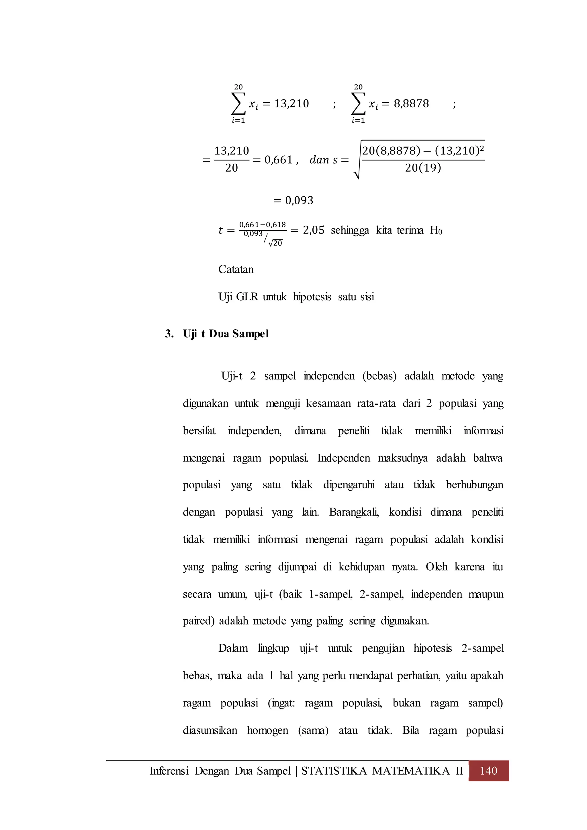 Inferensi Dengan Dua Sampel | STATISTIKA MATEMATIKA II 140
∑ 𝑥 𝑖 = 13,210 ;
20
𝑖=1
∑ 𝑥 𝑖 = 8,8878 ;
20
𝑖=1
=
13,210
20
= 0,661 , 𝑑𝑎𝑛 𝑠 = √
20(8,8878)− (13,210)2
20(19)
= 0,093
𝑡 =
0,661−0,618
0,093
√20
⁄
= 2,05 sehingga kita terima H0
Catatan
Uji GLR untuk hipotesis satu sisi
3. Uji t Dua Sampel
Uji-t 2 sampel independen (bebas) adalah metode yang
digunakan untuk menguji kesamaan rata-rata dari 2 populasi yang
bersifat independen, dimana peneliti tidak memiliki informasi
mengenai ragam populasi. Independen maksudnya adalah bahwa
populasi yang satu tidak dipengaruhi atau tidak berhubungan
dengan populasi yang lain. Barangkali, kondisi dimana peneliti
tidak memiliki informasi mengenai ragam populasi adalah kondisi
yang paling sering dijumpai di kehidupan nyata. Oleh karena itu
secara umum, uji-t (baik 1-sampel, 2-sampel, independen maupun
paired) adalah metode yang paling sering digunakan.
Dalam lingkup uji-t untuk pengujian hipotesis 2-sampel
bebas, maka ada 1 hal yang perlu mendapat perhatian, yaitu apakah
ragam populasi (ingat: ragam populasi, bukan ragam sampel)
diasumsikan homogen (sama) atau tidak. Bila ragam populasi
 