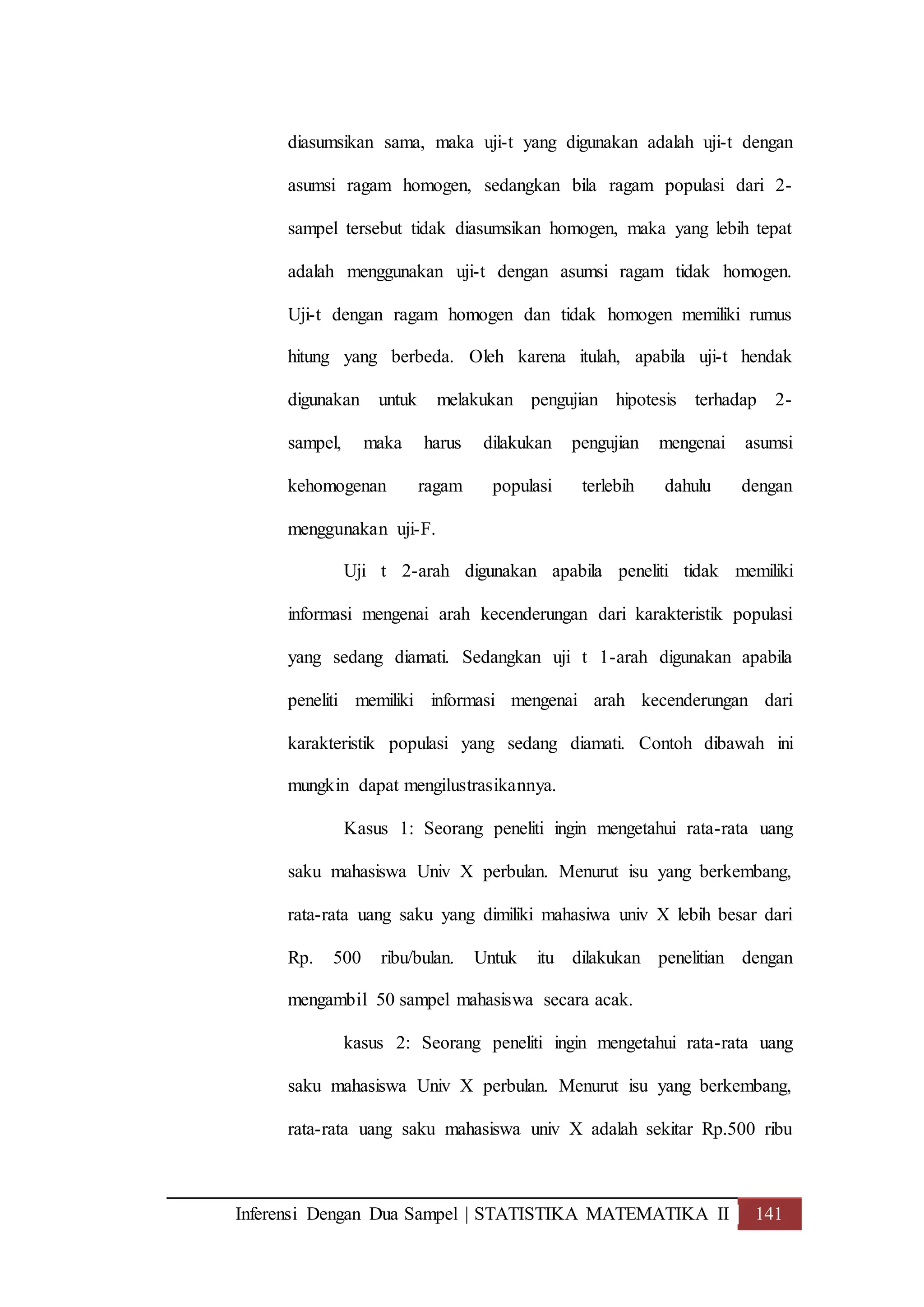 Inferensi Dengan Dua Sampel | STATISTIKA MATEMATIKA II 141
diasumsikan sama, maka uji-t yang digunakan adalah uji-t dengan
asumsi ragam homogen, sedangkan bila ragam populasi dari 2-
sampel tersebut tidak diasumsikan homogen, maka yang lebih tepat
adalah menggunakan uji-t dengan asumsi ragam tidak homogen.
Uji-t dengan ragam homogen dan tidak homogen memiliki rumus
hitung yang berbeda. Oleh karena itulah, apabila uji-t hendak
digunakan untuk melakukan pengujian hipotesis terhadap 2-
sampel, maka harus dilakukan pengujian mengenai asumsi
kehomogenan ragam populasi terlebih dahulu dengan
menggunakan uji-F.
Uji t 2-arah digunakan apabila peneliti tidak memiliki
informasi mengenai arah kecenderungan dari karakteristik populasi
yang sedang diamati. Sedangkan uji t 1-arah digunakan apabila
peneliti memiliki informasi mengenai arah kecenderungan dari
karakteristik populasi yang sedang diamati. Contoh dibawah ini
mungkin dapat mengilustrasikannya.
Kasus 1: Seorang peneliti ingin mengetahui rata-rata uang
saku mahasiswa Univ X perbulan. Menurut isu yang berkembang,
rata-rata uang saku yang dimiliki mahasiwa univ X lebih besar dari
Rp. 500 ribu/bulan. Untuk itu dilakukan penelitian dengan
mengambil 50 sampel mahasiswa secara acak.
kasus 2: Seorang peneliti ingin mengetahui rata-rata uang
saku mahasiswa Univ X perbulan. Menurut isu yang berkembang,
rata-rata uang saku mahasiswa univ X adalah sekitar Rp.500 ribu
 