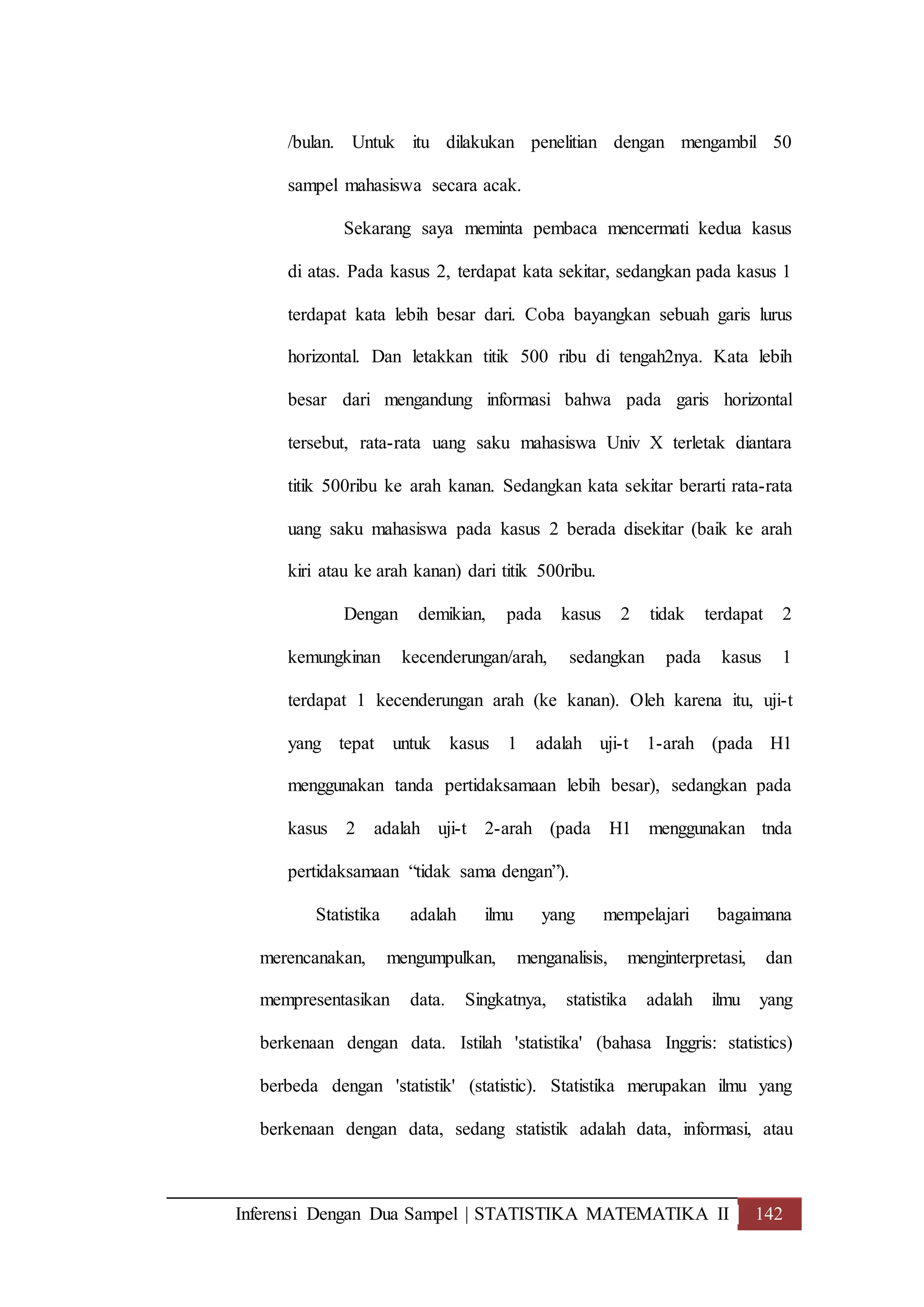 Inferensi Dengan Dua Sampel | STATISTIKA MATEMATIKA II 142
/bulan. Untuk itu dilakukan penelitian dengan mengambil 50
sampel mahasiswa secara acak.
Sekarang saya meminta pembaca mencermati kedua kasus
di atas. Pada kasus 2, terdapat kata sekitar, sedangkan pada kasus 1
terdapat kata lebih besar dari. Coba bayangkan sebuah garis lurus
horizontal. Dan letakkan titik 500 ribu di tengah2nya. Kata lebih
besar dari mengandung informasi bahwa pada garis horizontal
tersebut, rata-rata uang saku mahasiswa Univ X terletak diantara
titik 500ribu ke arah kanan. Sedangkan kata sekitar berarti rata-rata
uang saku mahasiswa pada kasus 2 berada disekitar (baik ke arah
kiri atau ke arah kanan) dari titik 500ribu.
Dengan demikian, pada kasus 2 tidak terdapat 2
kemungkinan kecenderungan/arah, sedangkan pada kasus 1
terdapat 1 kecenderungan arah (ke kanan). Oleh karena itu, uji-t
yang tepat untuk kasus 1 adalah uji-t 1-arah (pada H1
menggunakan tanda pertidaksamaan lebih besar), sedangkan pada
kasus 2 adalah uji-t 2-arah (pada H1 menggunakan tnda
pertidaksamaan “tidak sama dengan”).
Statistika adalah ilmu yang mempelajari bagaimana
merencanakan, mengumpulkan, menganalisis, menginterpretasi, dan
mempresentasikan data. Singkatnya, statistika adalah ilmu yang
berkenaan dengan data. Istilah 'statistika' (bahasa Inggris: statistics)
berbeda dengan 'statistik' (statistic). Statistika merupakan ilmu yang
berkenaan dengan data, sedang statistik adalah data, informasi, atau
 