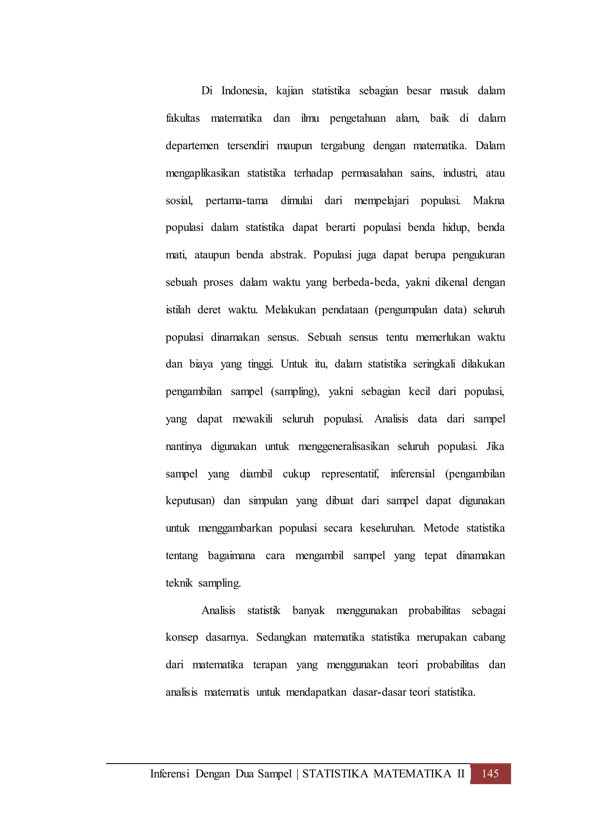 Inferensi Dengan Dua Sampel | STATISTIKA MATEMATIKA II 145
Di Indonesia, kajian statistika sebagian besar masuk dalam
fakultas matematika dan ilmu pengetahuan alam, baik di dalam
departemen tersendiri maupun tergabung dengan matematika. Dalam
mengaplikasikan statistika terhadap permasalahan sains, industri, atau
sosial, pertama-tama dimulai dari mempelajari populasi. Makna
populasi dalam statistika dapat berarti populasi benda hidup, benda
mati, ataupun benda abstrak. Populasi juga dapat berupa pengukuran
sebuah proses dalam waktu yang berbeda-beda, yakni dikenal dengan
istilah deret waktu. Melakukan pendataan (pengumpulan data) seluruh
populasi dinamakan sensus. Sebuah sensus tentu memerlukan waktu
dan biaya yang tinggi. Untuk itu, dalam statistika seringkali dilakukan
pengambilan sampel (sampling), yakni sebagian kecil dari populasi,
yang dapat mewakili seluruh populasi. Analisis data dari sampel
nantinya digunakan untuk menggeneralisasikan seluruh populasi. Jika
sampel yang diambil cukup representatif, inferensial (pengambilan
keputusan) dan simpulan yang dibuat dari sampel dapat digunakan
untuk menggambarkan populasi secara keseluruhan. Metode statistika
tentang bagaimana cara mengambil sampel yang tepat dinamakan
teknik sampling.
Analisis statistik banyak menggunakan probabilitas sebagai
konsep dasarnya. Sedangkan matematika statistika merupakan cabang
dari matematika terapan yang menggunakan teori probabilitas dan
analisis matematis untuk mendapatkan dasar-dasar teori statistika.
 