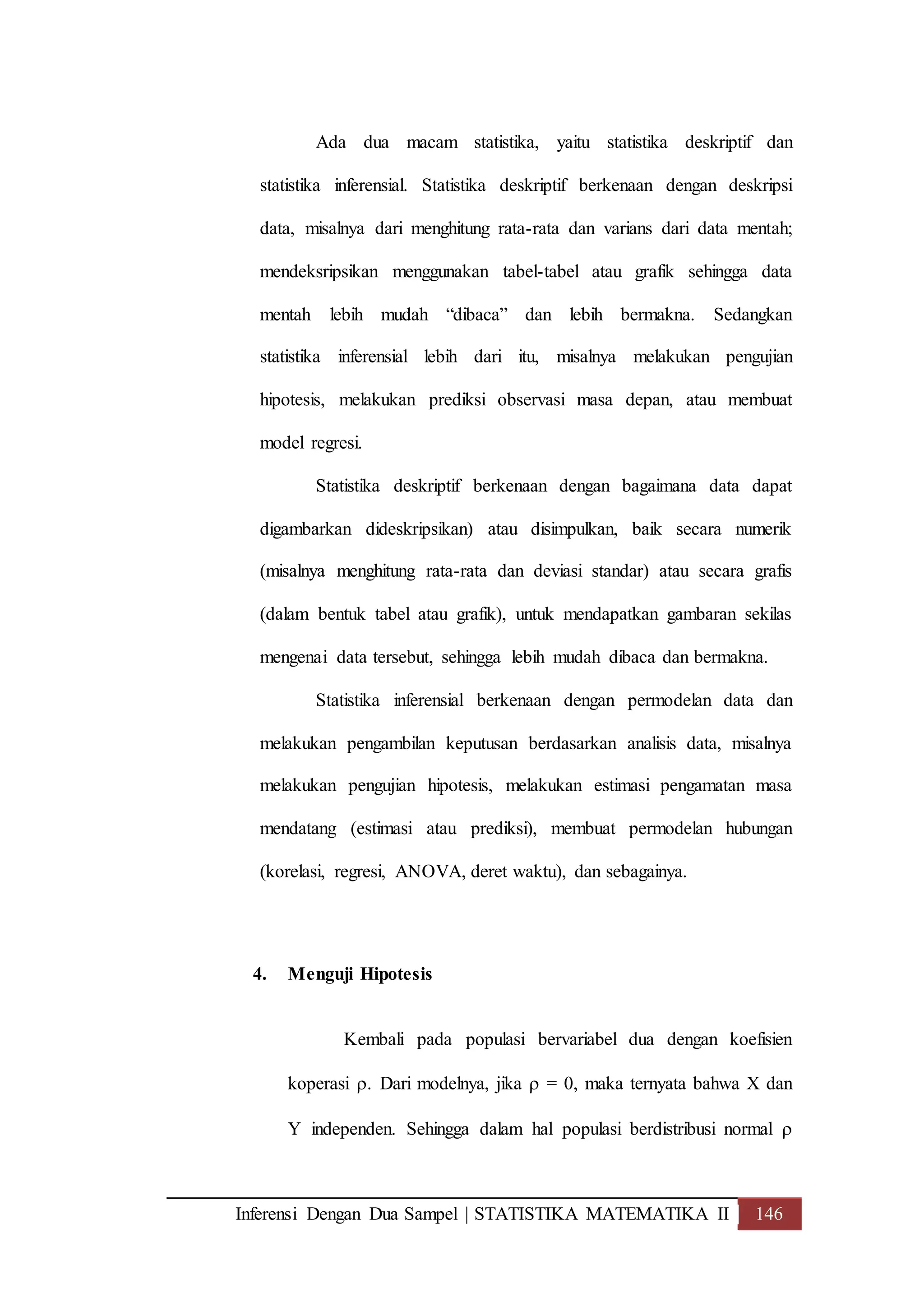 Inferensi Dengan Dua Sampel | STATISTIKA MATEMATIKA II 146
Ada dua macam statistika, yaitu statistika deskriptif dan
statistika inferensial. Statistika deskriptif berkenaan dengan deskripsi
data, misalnya dari menghitung rata-rata dan varians dari data mentah;
mendeksripsikan menggunakan tabel-tabel atau grafik sehingga data
mentah lebih mudah “dibaca” dan lebih bermakna. Sedangkan
statistika inferensial lebih dari itu, misalnya melakukan pengujian
hipotesis, melakukan prediksi observasi masa depan, atau membuat
model regresi.
Statistika deskriptif berkenaan dengan bagaimana data dapat
digambarkan dideskripsikan) atau disimpulkan, baik secara numerik
(misalnya menghitung rata-rata dan deviasi standar) atau secara grafis
(dalam bentuk tabel atau grafik), untuk mendapatkan gambaran sekilas
mengenai data tersebut, sehingga lebih mudah dibaca dan bermakna.
Statistika inferensial berkenaan dengan permodelan data dan
melakukan pengambilan keputusan berdasarkan analisis data, misalnya
melakukan pengujian hipotesis, melakukan estimasi pengamatan masa
mendatang (estimasi atau prediksi), membuat permodelan hubungan
(korelasi, regresi, ANOVA, deret waktu), dan sebagainya.
4. Menguji Hipotesis
Kembali pada populasi bervariabel dua dengan koefisien
koperasi . Dari modelnya, jika  = 0, maka ternyata bahwa X dan
Y independen. Sehingga dalam hal populasi berdistribusi normal 
 