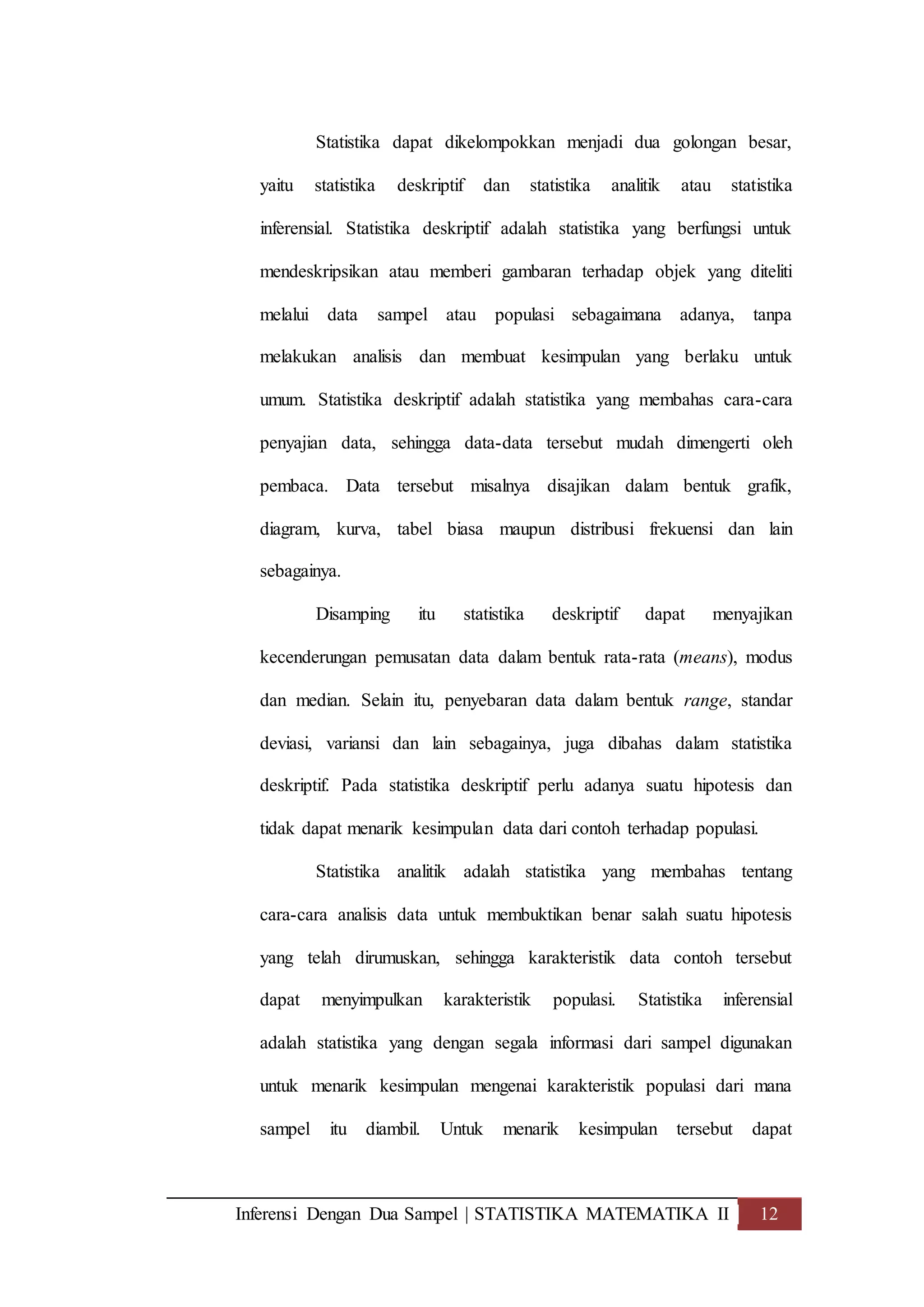 Inferensi Dengan Dua Sampel | STATISTIKA MATEMATIKA II 12
Statistika dapat dikelompokkan menjadi dua golongan besar,
yaitu statistika deskriptif dan statistika analitik atau statistika
inferensial. Statistika deskriptif adalah statistika yang berfungsi untuk
mendeskripsikan atau memberi gambaran terhadap objek yang diteliti
melalui data sampel atau populasi sebagaimana adanya, tanpa
melakukan analisis dan membuat kesimpulan yang berlaku untuk
umum. Statistika deskriptif adalah statistika yang membahas cara-cara
penyajian data, sehingga data-data tersebut mudah dimengerti oleh
pembaca. Data tersebut misalnya disajikan dalam bentuk grafik,
diagram, kurva, tabel biasa maupun distribusi frekuensi dan lain
sebagainya.
Disamping itu statistika deskriptif dapat menyajikan
kecenderungan pemusatan data dalam bentuk rata-rata (means), modus
dan median. Selain itu, penyebaran data dalam bentuk range, standar
deviasi, variansi dan lain sebagainya, juga dibahas dalam statistika
deskriptif. Pada statistika deskriptif perlu adanya suatu hipotesis dan
tidak dapat menarik kesimpulan data dari contoh terhadap populasi.
Statistika analitik adalah statistika yang membahas tentang
cara-cara analisis data untuk membuktikan benar salah suatu hipotesis
yang telah dirumuskan, sehingga karakteristik data contoh tersebut
dapat menyimpulkan karakteristik populasi. Statistika inferensial
adalah statistika yang dengan segala informasi dari sampel digunakan
untuk menarik kesimpulan mengenai karakteristik populasi dari mana
sampel itu diambil. Untuk menarik kesimpulan tersebut dapat
 