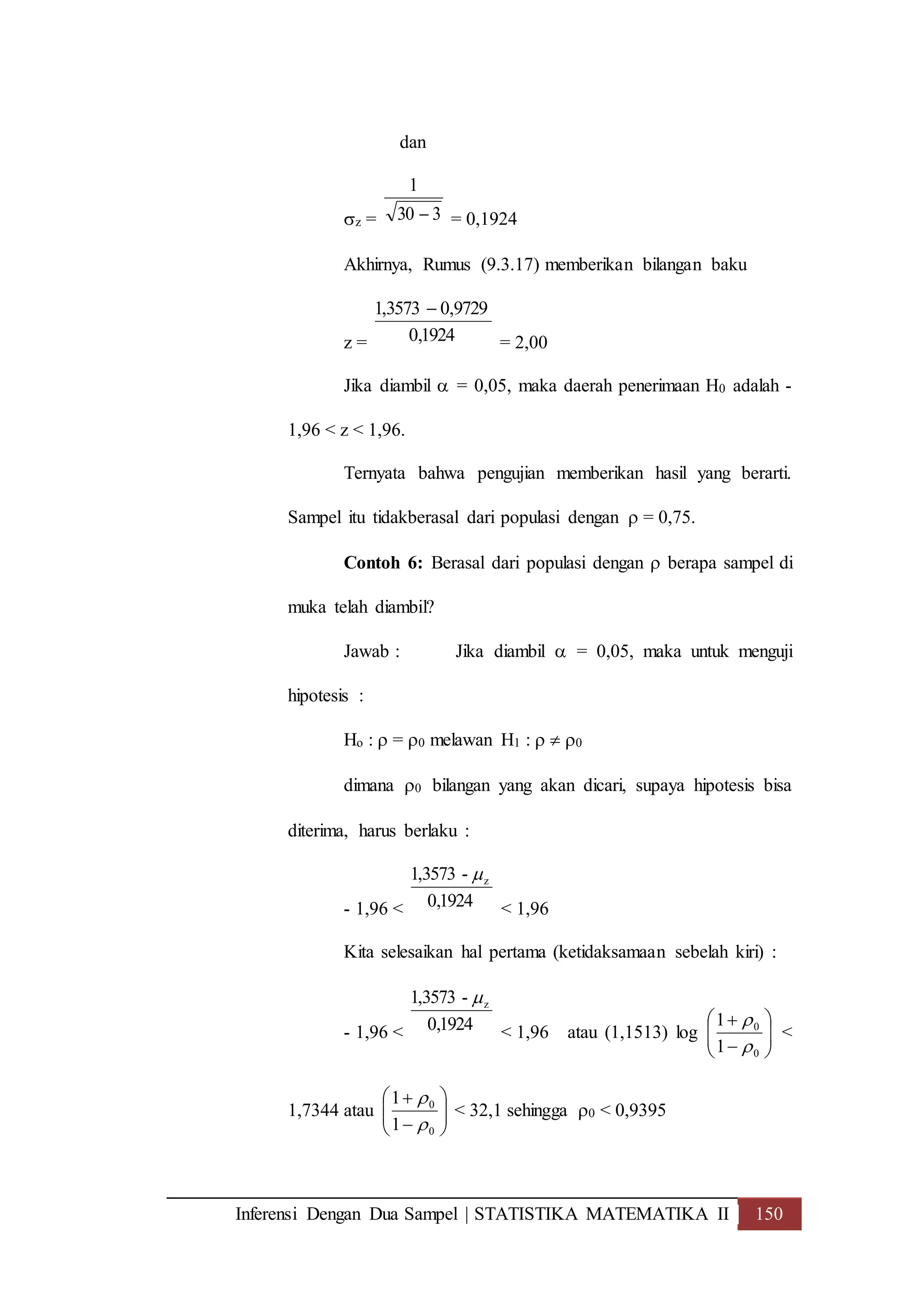 Inferensi Dengan Dua Sampel | STATISTIKA MATEMATIKA II 150
dan
z = 330
1
 = 0,1924
Akhirnya, Rumus (9.3.17) memberikan bilangan baku
z = 1924,0
9729,03573,1 
= 2,00
Jika diambil  = 0,05, maka daerah penerimaan H0 adalah -
1,96 < z < 1,96.
Ternyata bahwa pengujian memberikan hasil yang berarti.
Sampel itu tidakberasal dari populasi dengan  = 0,75.
Contoh 6: Berasal dari populasi dengan  berapa sampel di
muka telah diambil?
Jawab : Jika diambil  = 0,05, maka untuk menguji
hipotesis :
Ho :  = 0 melawan H1 :   0
dimana 0 bilangan yang akan dicari, supaya hipotesis bisa
diterima, harus berlaku :
- 1,96 < 1924,0
-3573,1 z
< 1,96
Kita selesaikan hal pertama (ketidaksamaan sebelah kiri) :
- 1,96 < 1924,0
-3573,1 z
< 1,96 atau (1,1513) log 







0
0
1
1


<
1,7344 atau 







0
0
1
1


< 32,1 sehingga 0 < 0,9395
 