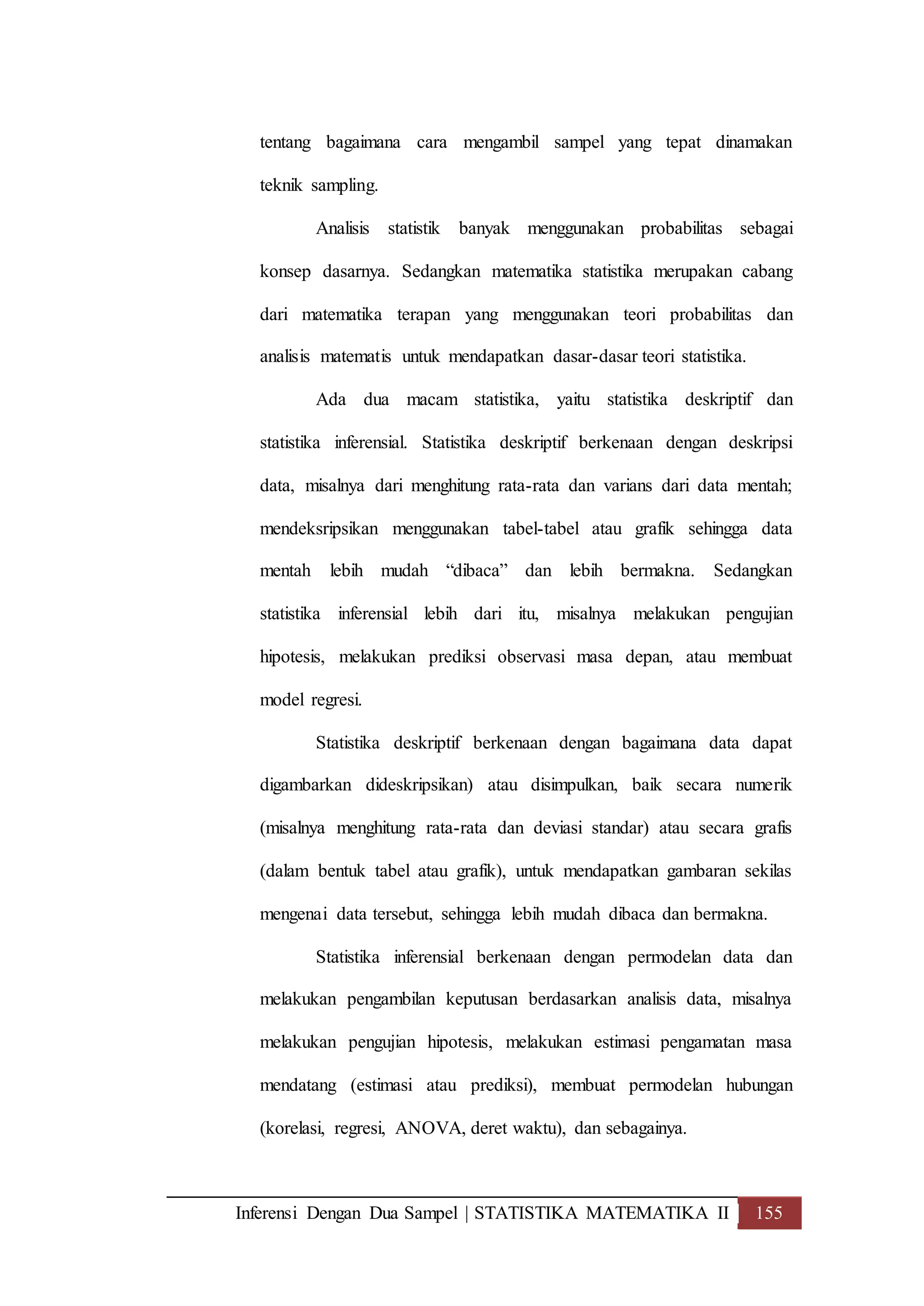 Inferensi Dengan Dua Sampel | STATISTIKA MATEMATIKA II 155
tentang bagaimana cara mengambil sampel yang tepat dinamakan
teknik sampling.
Analisis statistik banyak menggunakan probabilitas sebagai
konsep dasarnya. Sedangkan matematika statistika merupakan cabang
dari matematika terapan yang menggunakan teori probabilitas dan
analisis matematis untuk mendapatkan dasar-dasar teori statistika.
Ada dua macam statistika, yaitu statistika deskriptif dan
statistika inferensial. Statistika deskriptif berkenaan dengan deskripsi
data, misalnya dari menghitung rata-rata dan varians dari data mentah;
mendeksripsikan menggunakan tabel-tabel atau grafik sehingga data
mentah lebih mudah “dibaca” dan lebih bermakna. Sedangkan
statistika inferensial lebih dari itu, misalnya melakukan pengujian
hipotesis, melakukan prediksi observasi masa depan, atau membuat
model regresi.
Statistika deskriptif berkenaan dengan bagaimana data dapat
digambarkan dideskripsikan) atau disimpulkan, baik secara numerik
(misalnya menghitung rata-rata dan deviasi standar) atau secara grafis
(dalam bentuk tabel atau grafik), untuk mendapatkan gambaran sekilas
mengenai data tersebut, sehingga lebih mudah dibaca dan bermakna.
Statistika inferensial berkenaan dengan permodelan data dan
melakukan pengambilan keputusan berdasarkan analisis data, misalnya
melakukan pengujian hipotesis, melakukan estimasi pengamatan masa
mendatang (estimasi atau prediksi), membuat permodelan hubungan
(korelasi, regresi, ANOVA, deret waktu), dan sebagainya.
 
