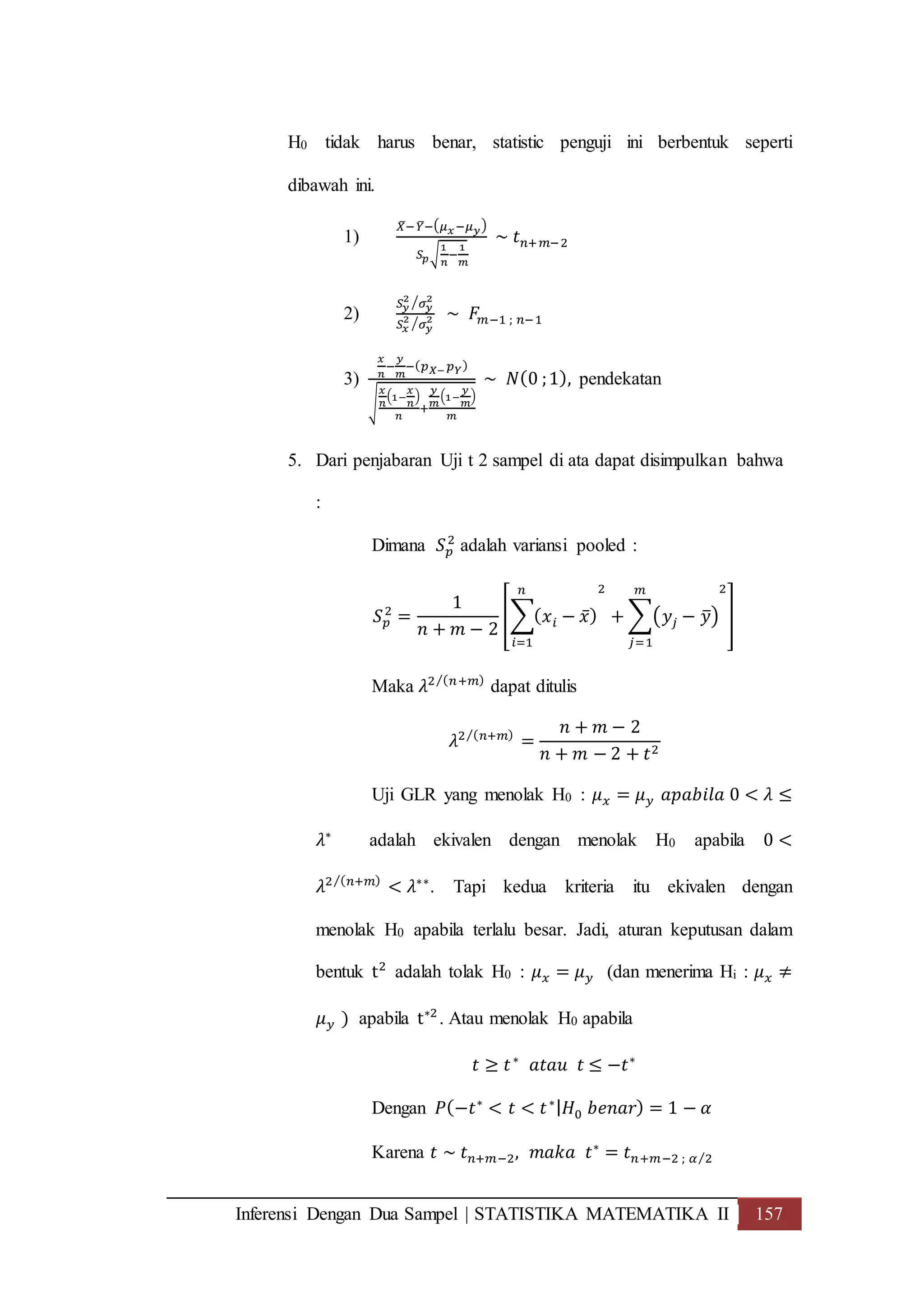 Inferensi Dengan Dua Sampel | STATISTIKA MATEMATIKA II 157
H0 tidak harus benar, statistic penguji ini berbentuk seperti
dibawah ini.
1)
𝑋̅−𝑌̅−( 𝜇 𝑥−𝜇 𝑦)
𝑆 𝑝√
1
𝑛
−
1
𝑚
~ 𝑡 𝑛+𝑚−2
2)
𝑆 𝑦
2
𝜎 𝑦
2⁄
𝑆 𝑥
2
𝜎 𝑦
2⁄
~ 𝐹𝑚−1 ; 𝑛−1
3)
𝑥
𝑛
−
𝑦
𝑚
−( 𝑝 𝑋− 𝑝 𝑌)
√
𝑥
𝑛
(1−
𝑥
𝑛
)
𝑛
+
𝑦
𝑚
(1−
𝑦
𝑚
)
𝑚
~ 𝑁(0 ;1), pendekatan
5. Dari penjabaran Uji t 2 sampel di ata dapat disimpulkan bahwa
:
Dimana 𝑆 𝑝
2
adalah variansi pooled :
𝑆 𝑝
2
=
1
𝑛 + 𝑚 − 2
[∑( 𝑥 𝑖 − 𝑥̅)
𝑛
𝑖=1
2
+ ∑(𝑦𝑗 − 𝑦̅)
𝑚
𝑗=1
2
]
Maka 𝜆2 ( 𝑛+𝑚)⁄
dapat ditulis
𝜆2 ( 𝑛+𝑚)⁄
=
𝑛 + 𝑚 − 2
𝑛 + 𝑚 − 2 + 𝑡2
Uji GLR yang menolak H0 : 𝜇 𝑥 = 𝜇 𝑦 𝑎𝑝𝑎𝑏𝑖𝑙𝑎 0 < 𝜆 ≤
𝜆∗
adalah ekivalen dengan menolak H0 apabila 0 <
𝜆2 ( 𝑛+𝑚)⁄
< 𝜆∗∗
. Tapi kedua kriteria itu ekivalen dengan
menolak H0 apabila terlalu besar. Jadi, aturan keputusan dalam
bentuk t2
adalah tolak H0 : 𝜇 𝑥 = 𝜇 𝑦 (dan menerima Hi : 𝜇 𝑥 ≠
𝜇 𝑦 ) apabila t∗2
. Atau menolak H0 apabila
𝑡 ≥ 𝑡∗
𝑎𝑡𝑎𝑢 𝑡 ≤ −𝑡∗
Dengan 𝑃(−𝑡∗
< 𝑡 < 𝑡∗| 𝐻0 𝑏𝑒𝑛𝑎𝑟) = 1 − 𝛼
Karena 𝑡 ~ 𝑡 𝑛+𝑚−2, 𝑚𝑎𝑘𝑎 𝑡∗
= 𝑡 𝑛+𝑚−2 ; 𝛼 2⁄
 