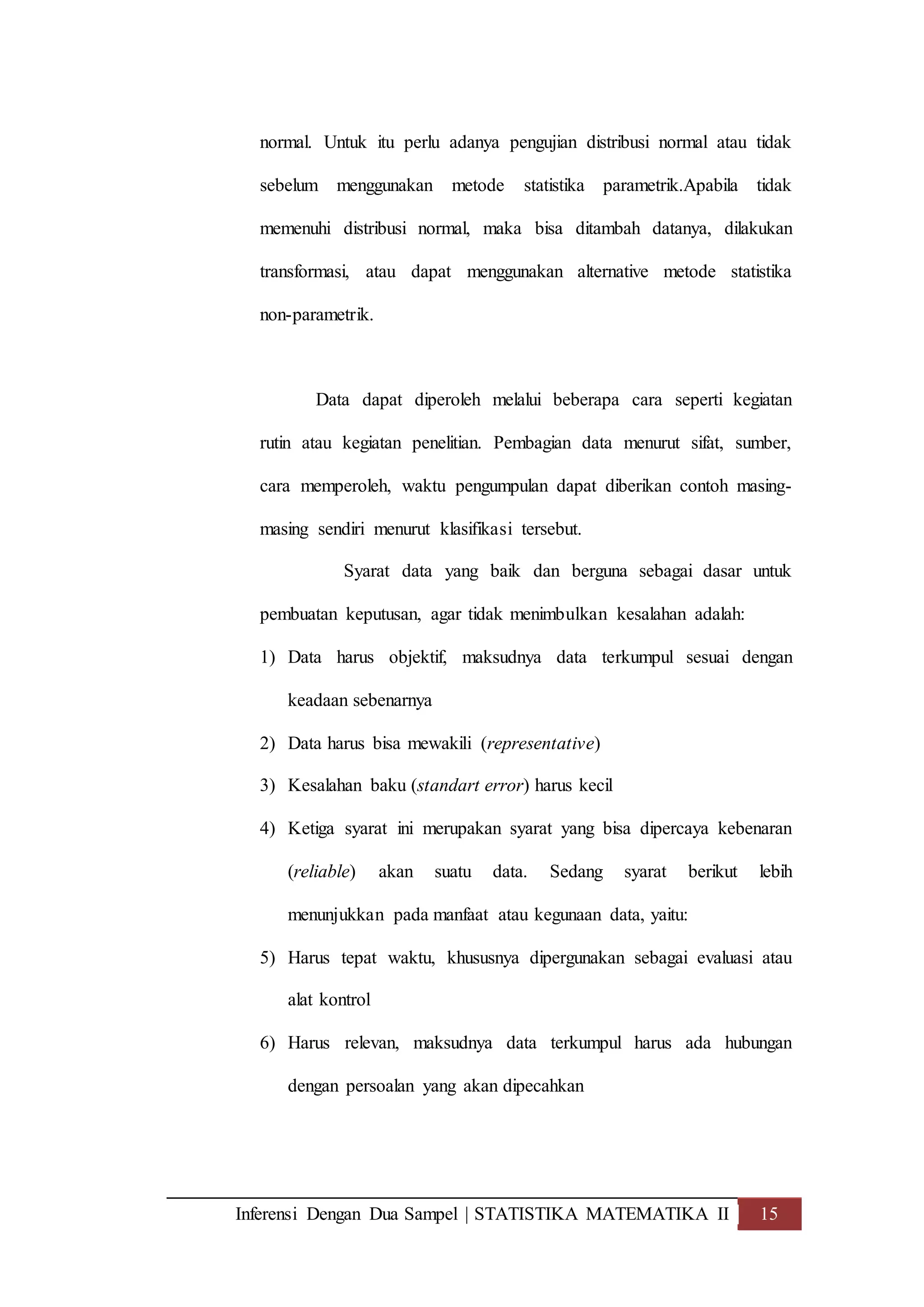 Inferensi Dengan Dua Sampel | STATISTIKA MATEMATIKA II 15
normal. Untuk itu perlu adanya pengujian distribusi normal atau tidak
sebelum menggunakan metode statistika parametrik.Apabila tidak
memenuhi distribusi normal, maka bisa ditambah datanya, dilakukan
transformasi, atau dapat menggunakan alternative metode statistika
non-parametrik.
Data dapat diperoleh melalui beberapa cara seperti kegiatan
rutin atau kegiatan penelitian. Pembagian data menurut sifat, sumber,
cara memperoleh, waktu pengumpulan dapat diberikan contoh masing-
masing sendiri menurut klasifikasi tersebut.
Syarat data yang baik dan berguna sebagai dasar untuk
pembuatan keputusan, agar tidak menimbulkan kesalahan adalah:
1) Data harus objektif, maksudnya data terkumpul sesuai dengan
keadaan sebenarnya
2) Data harus bisa mewakili (representative)
3) Kesalahan baku (standart error) harus kecil
4) Ketiga syarat ini merupakan syarat yang bisa dipercaya kebenaran
(reliable) akan suatu data. Sedang syarat berikut lebih
menunjukkan pada manfaat atau kegunaan data, yaitu:
5) Harus tepat waktu, khususnya dipergunakan sebagai evaluasi atau
alat kontrol
6) Harus relevan, maksudnya data terkumpul harus ada hubungan
dengan persoalan yang akan dipecahkan
 