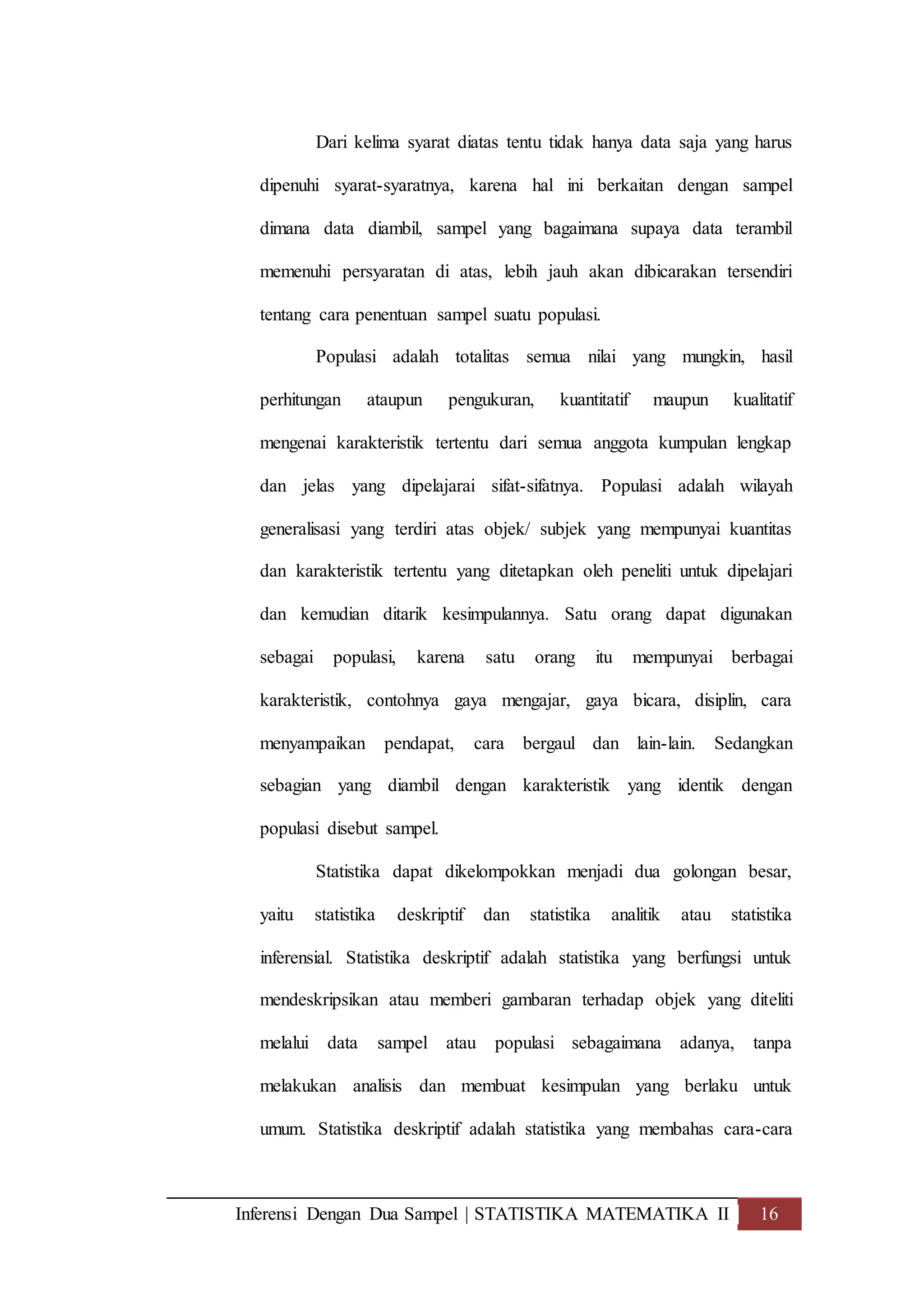 Inferensi Dengan Dua Sampel | STATISTIKA MATEMATIKA II 16
Dari kelima syarat diatas tentu tidak hanya data saja yang harus
dipenuhi syarat-syaratnya, karena hal ini berkaitan dengan sampel
dimana data diambil, sampel yang bagaimana supaya data terambil
memenuhi persyaratan di atas, lebih jauh akan dibicarakan tersendiri
tentang cara penentuan sampel suatu populasi.
Populasi adalah totalitas semua nilai yang mungkin, hasil
perhitungan ataupun pengukuran, kuantitatif maupun kualitatif
mengenai karakteristik tertentu dari semua anggota kumpulan lengkap
dan jelas yang dipelajarai sifat-sifatnya. Populasi adalah wilayah
generalisasi yang terdiri atas objek/ subjek yang mempunyai kuantitas
dan karakteristik tertentu yang ditetapkan oleh peneliti untuk dipelajari
dan kemudian ditarik kesimpulannya. Satu orang dapat digunakan
sebagai populasi, karena satu orang itu mempunyai berbagai
karakteristik, contohnya gaya mengajar, gaya bicara, disiplin, cara
menyampaikan pendapat, cara bergaul dan lain-lain. Sedangkan
sebagian yang diambil dengan karakteristik yang identik dengan
populasi disebut sampel.
Statistika dapat dikelompokkan menjadi dua golongan besar,
yaitu statistika deskriptif dan statistika analitik atau statistika
inferensial. Statistika deskriptif adalah statistika yang berfungsi untuk
mendeskripsikan atau memberi gambaran terhadap objek yang diteliti
melalui data sampel atau populasi sebagaimana adanya, tanpa
melakukan analisis dan membuat kesimpulan yang berlaku untuk
umum. Statistika deskriptif adalah statistika yang membahas cara-cara
 