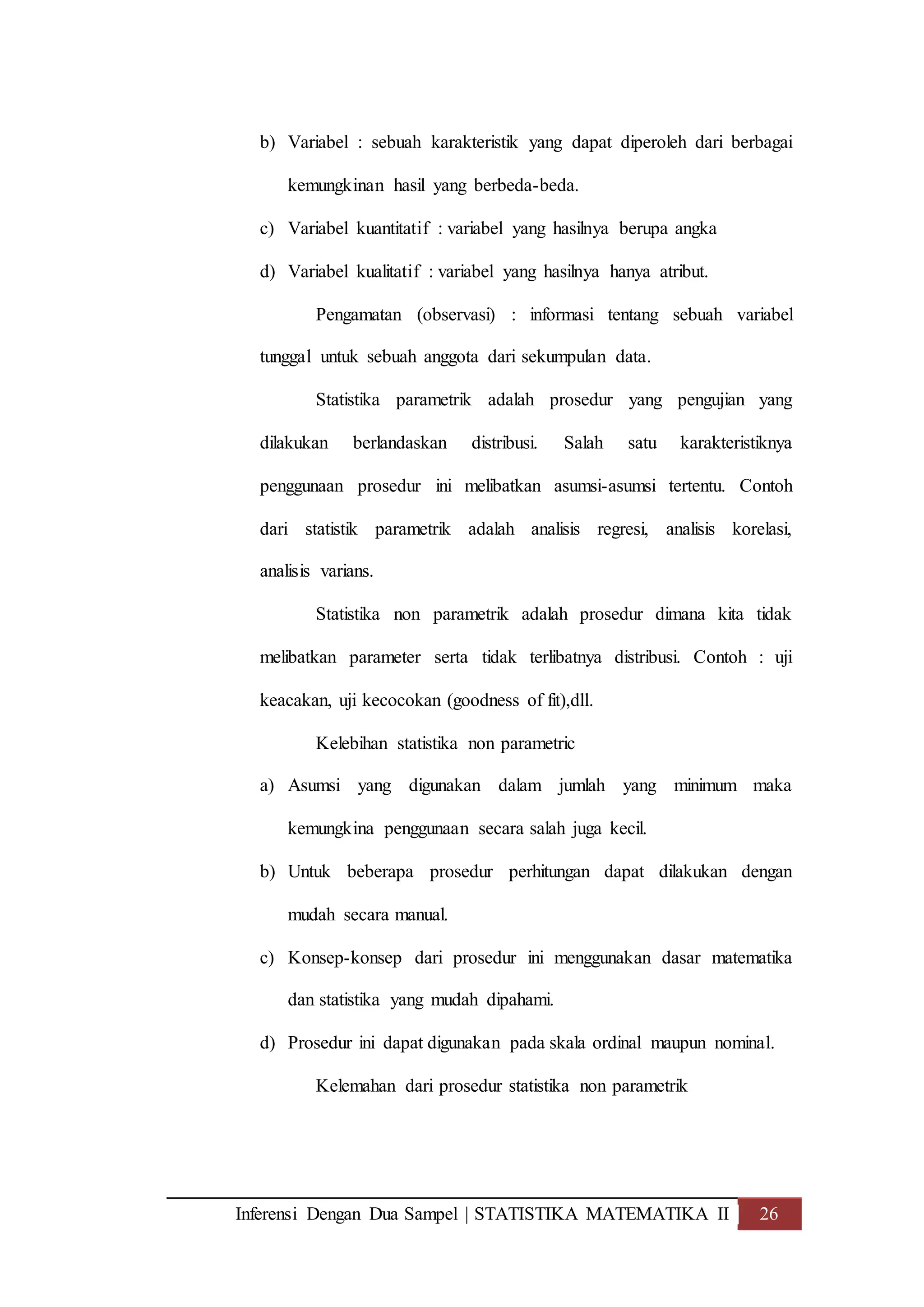 Inferensi Dengan Dua Sampel | STATISTIKA MATEMATIKA II 26
b) Variabel : sebuah karakteristik yang dapat diperoleh dari berbagai
kemungkinan hasil yang berbeda-beda.
c) Variabel kuantitatif : variabel yang hasilnya berupa angka
d) Variabel kualitatif : variabel yang hasilnya hanya atribut.
Pengamatan (observasi) : informasi tentang sebuah variabel
tunggal untuk sebuah anggota dari sekumpulan data.
Statistika parametrik adalah prosedur yang pengujian yang
dilakukan berlandaskan distribusi. Salah satu karakteristiknya
penggunaan prosedur ini melibatkan asumsi-asumsi tertentu. Contoh
dari statistik parametrik adalah analisis regresi, analisis korelasi,
analisis varians.
Statistika non parametrik adalah prosedur dimana kita tidak
melibatkan parameter serta tidak terlibatnya distribusi. Contoh : uji
keacakan, uji kecocokan (goodness of fit),dll.
Kelebihan statistika non parametric
a) Asumsi yang digunakan dalam jumlah yang minimum maka
kemungkina penggunaan secara salah juga kecil.
b) Untuk beberapa prosedur perhitungan dapat dilakukan dengan
mudah secara manual.
c) Konsep-konsep dari prosedur ini menggunakan dasar matematika
dan statistika yang mudah dipahami.
d) Prosedur ini dapat digunakan pada skala ordinal maupun nominal.
Kelemahan dari prosedur statistika non parametrik
 