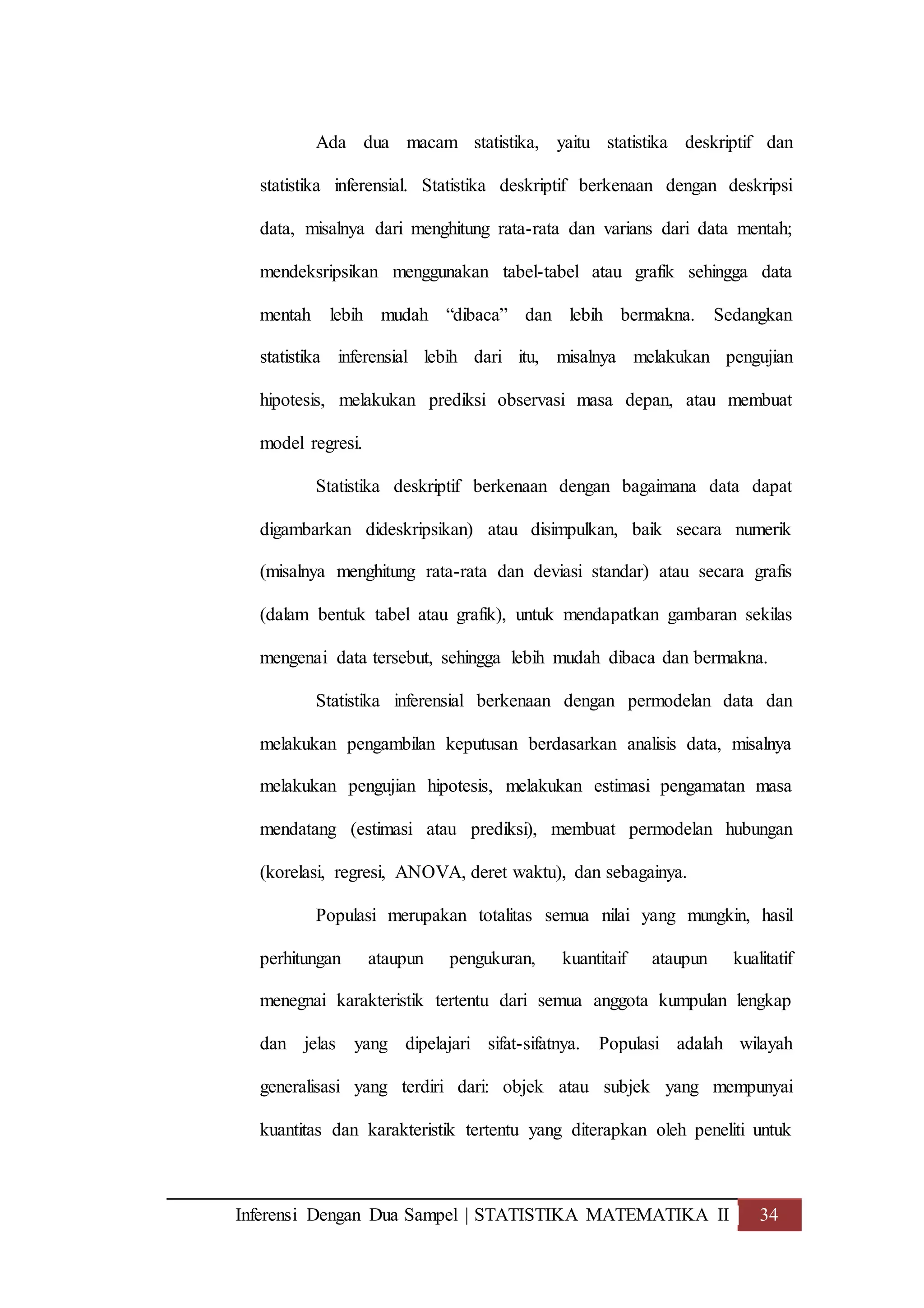 Inferensi Dengan Dua Sampel | STATISTIKA MATEMATIKA II 34
Ada dua macam statistika, yaitu statistika deskriptif dan
statistika inferensial. Statistika deskriptif berkenaan dengan deskripsi
data, misalnya dari menghitung rata-rata dan varians dari data mentah;
mendeksripsikan menggunakan tabel-tabel atau grafik sehingga data
mentah lebih mudah “dibaca” dan lebih bermakna. Sedangkan
statistika inferensial lebih dari itu, misalnya melakukan pengujian
hipotesis, melakukan prediksi observasi masa depan, atau membuat
model regresi.
Statistika deskriptif berkenaan dengan bagaimana data dapat
digambarkan dideskripsikan) atau disimpulkan, baik secara numerik
(misalnya menghitung rata-rata dan deviasi standar) atau secara grafis
(dalam bentuk tabel atau grafik), untuk mendapatkan gambaran sekilas
mengenai data tersebut, sehingga lebih mudah dibaca dan bermakna.
Statistika inferensial berkenaan dengan permodelan data dan
melakukan pengambilan keputusan berdasarkan analisis data, misalnya
melakukan pengujian hipotesis, melakukan estimasi pengamatan masa
mendatang (estimasi atau prediksi), membuat permodelan hubungan
(korelasi, regresi, ANOVA, deret waktu), dan sebagainya.
Populasi merupakan totalitas semua nilai yang mungkin, hasil
perhitungan ataupun pengukuran, kuantitaif ataupun kualitatif
menegnai karakteristik tertentu dari semua anggota kumpulan lengkap
dan jelas yang dipelajari sifat-sifatnya. Populasi adalah wilayah
generalisasi yang terdiri dari: objek atau subjek yang mempunyai
kuantitas dan karakteristik tertentu yang diterapkan oleh peneliti untuk
 