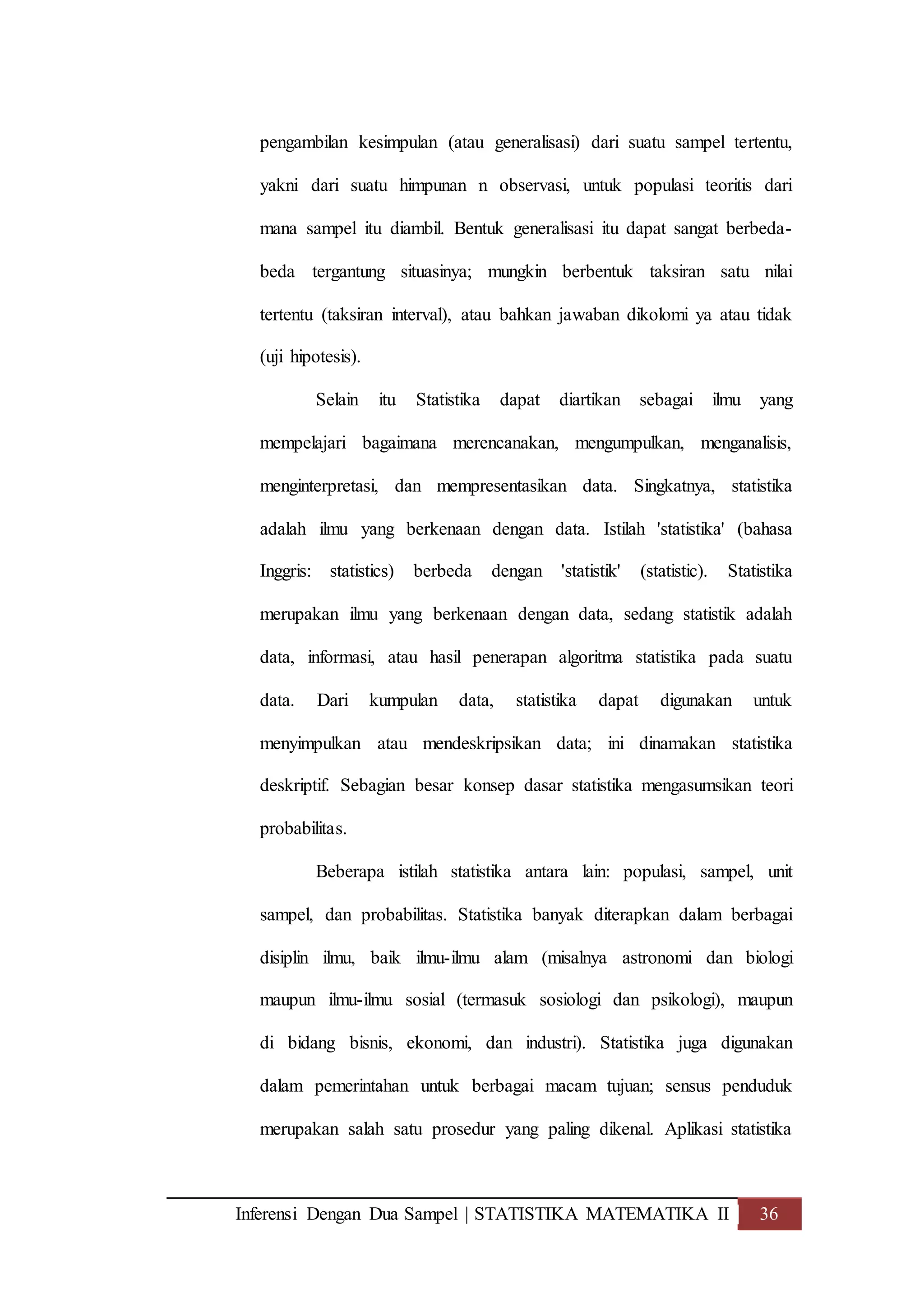 Inferensi Dengan Dua Sampel | STATISTIKA MATEMATIKA II 36
pengambilan kesimpulan (atau generalisasi) dari suatu sampel tertentu,
yakni dari suatu himpunan n observasi, untuk populasi teoritis dari
mana sampel itu diambil. Bentuk generalisasi itu dapat sangat berbeda-
beda tergantung situasinya; mungkin berbentuk taksiran satu nilai
tertentu (taksiran interval), atau bahkan jawaban dikolomi ya atau tidak
(uji hipotesis).
Selain itu Statistika dapat diartikan sebagai ilmu yang
mempelajari bagaimana merencanakan, mengumpulkan, menganalisis,
menginterpretasi, dan mempresentasikan data. Singkatnya, statistika
adalah ilmu yang berkenaan dengan data. Istilah 'statistika' (bahasa
Inggris: statistics) berbeda dengan 'statistik' (statistic). Statistika
merupakan ilmu yang berkenaan dengan data, sedang statistik adalah
data, informasi, atau hasil penerapan algoritma statistika pada suatu
data. Dari kumpulan data, statistika dapat digunakan untuk
menyimpulkan atau mendeskripsikan data; ini dinamakan statistika
deskriptif. Sebagian besar konsep dasar statistika mengasumsikan teori
probabilitas.
Beberapa istilah statistika antara lain: populasi, sampel, unit
sampel, dan probabilitas. Statistika banyak diterapkan dalam berbagai
disiplin ilmu, baik ilmu-ilmu alam (misalnya astronomi dan biologi
maupun ilmu-ilmu sosial (termasuk sosiologi dan psikologi), maupun
di bidang bisnis, ekonomi, dan industri). Statistika juga digunakan
dalam pemerintahan untuk berbagai macam tujuan; sensus penduduk
merupakan salah satu prosedur yang paling dikenal. Aplikasi statistika
 