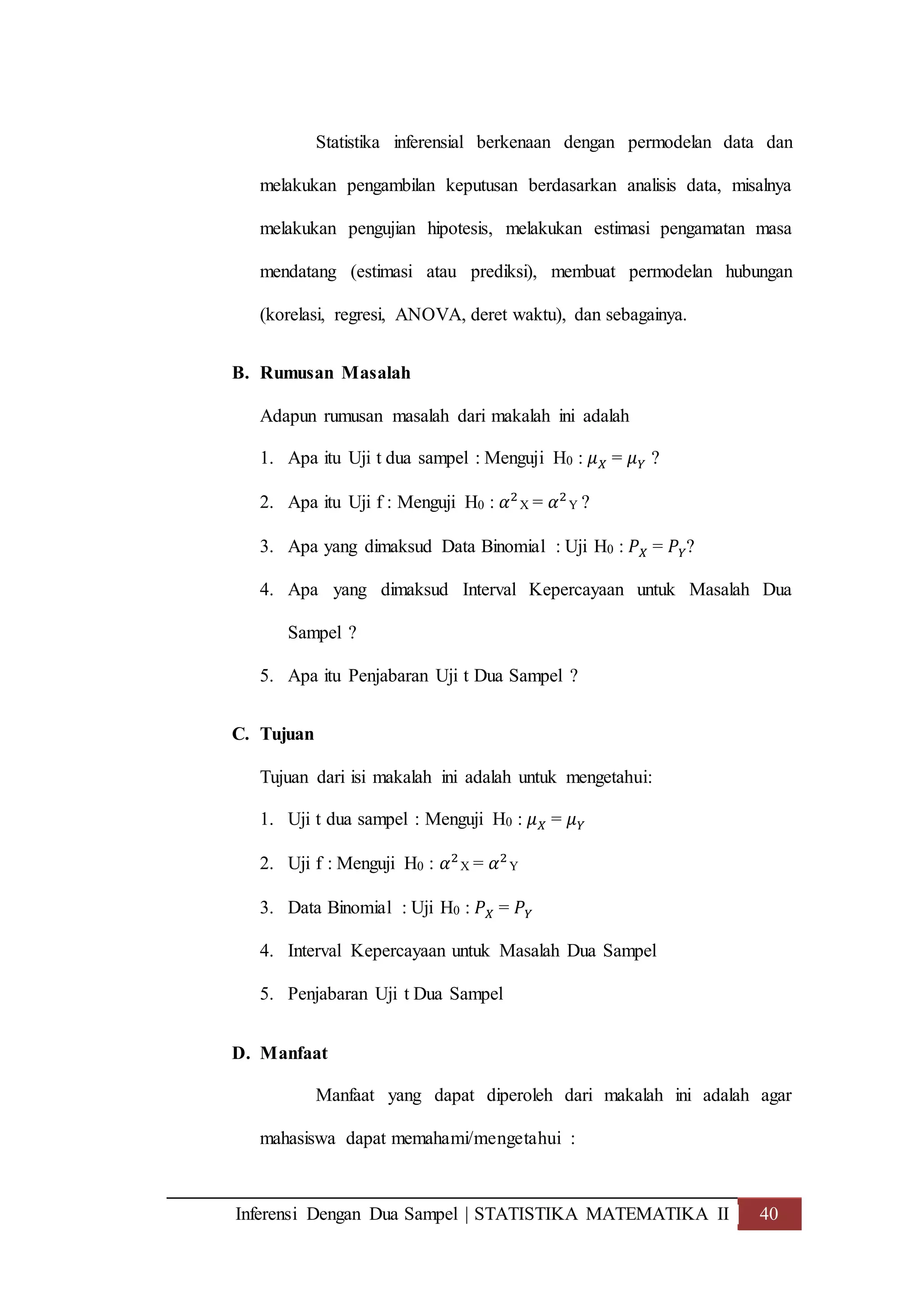 Inferensi Dengan Dua Sampel | STATISTIKA MATEMATIKA II 40
Statistika inferensial berkenaan dengan permodelan data dan
melakukan pengambilan keputusan berdasarkan analisis data, misalnya
melakukan pengujian hipotesis, melakukan estimasi pengamatan masa
mendatang (estimasi atau prediksi), membuat permodelan hubungan
(korelasi, regresi, ANOVA, deret waktu), dan sebagainya.
B. Rumusan Masalah
Adapun rumusan masalah dari makalah ini adalah
1. Apa itu Uji t dua sampel : Menguji H0 : 𝜇 𝑋 = 𝜇 𝑌 ?
2. Apa itu Uji f : Menguji H0 : 𝛼2
X = 𝛼2
Y ?
3. Apa yang dimaksud Data Binomial : Uji H0 : 𝑃 𝑋 = 𝑃 𝑌?
4. Apa yang dimaksud Interval Kepercayaan untuk Masalah Dua
Sampel ?
5. Apa itu Penjabaran Uji t Dua Sampel ?
C. Tujuan
Tujuan dari isi makalah ini adalah untuk mengetahui:
1. Uji t dua sampel : Menguji H0 : 𝜇 𝑋 = 𝜇 𝑌
2. Uji f : Menguji H0 : 𝛼2
X = 𝛼2
Y
3. Data Binomial : Uji H0 : 𝑃 𝑋 = 𝑃 𝑌
4. Interval Kepercayaan untuk Masalah Dua Sampel
5. Penjabaran Uji t Dua Sampel
D. Manfaat
Manfaat yang dapat diperoleh dari makalah ini adalah agar
mahasiswa dapat memahami/mengetahui :
 