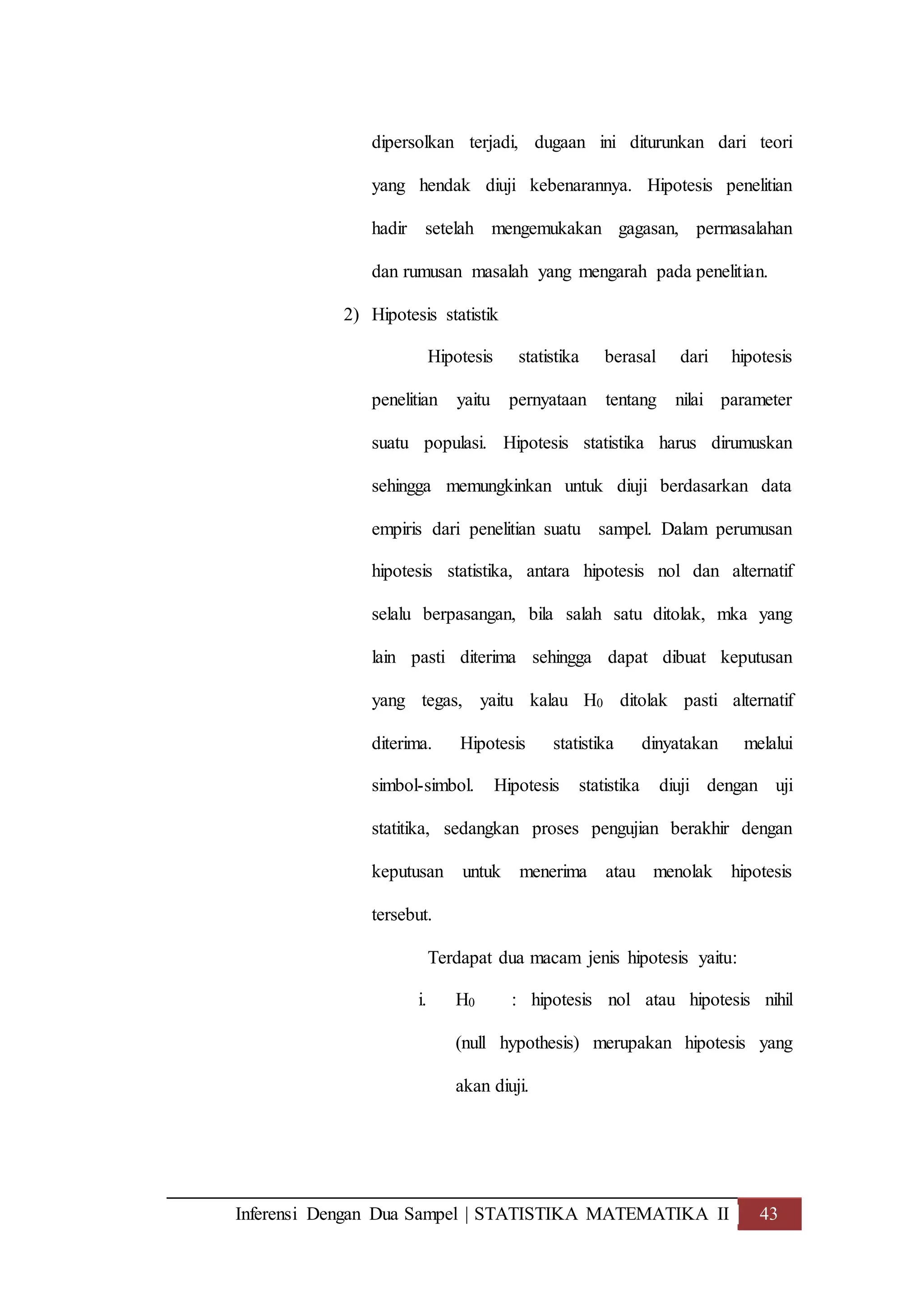 Inferensi Dengan Dua Sampel | STATISTIKA MATEMATIKA II 43
dipersolkan terjadi, dugaan ini diturunkan dari teori
yang hendak diuji kebenarannya. Hipotesis penelitian
hadir setelah mengemukakan gagasan, permasalahan
dan rumusan masalah yang mengarah pada penelitian.
2) Hipotesis statistik
Hipotesis statistika berasal dari hipotesis
penelitian yaitu pernyataan tentang nilai parameter
suatu populasi. Hipotesis statistika harus dirumuskan
sehingga memungkinkan untuk diuji berdasarkan data
empiris dari penelitian suatu sampel. Dalam perumusan
hipotesis statistika, antara hipotesis nol dan alternatif
selalu berpasangan, bila salah satu ditolak, mka yang
lain pasti diterima sehingga dapat dibuat keputusan
yang tegas, yaitu kalau H0 ditolak pasti alternatif
diterima. Hipotesis statistika dinyatakan melalui
simbol-simbol. Hipotesis statistika diuji dengan uji
statitika, sedangkan proses pengujian berakhir dengan
keputusan untuk menerima atau menolak hipotesis
tersebut.
Terdapat dua macam jenis hipotesis yaitu:
i. H0 : hipotesis nol atau hipotesis nihil
(null hypothesis) merupakan hipotesis yang
akan diuji.
 