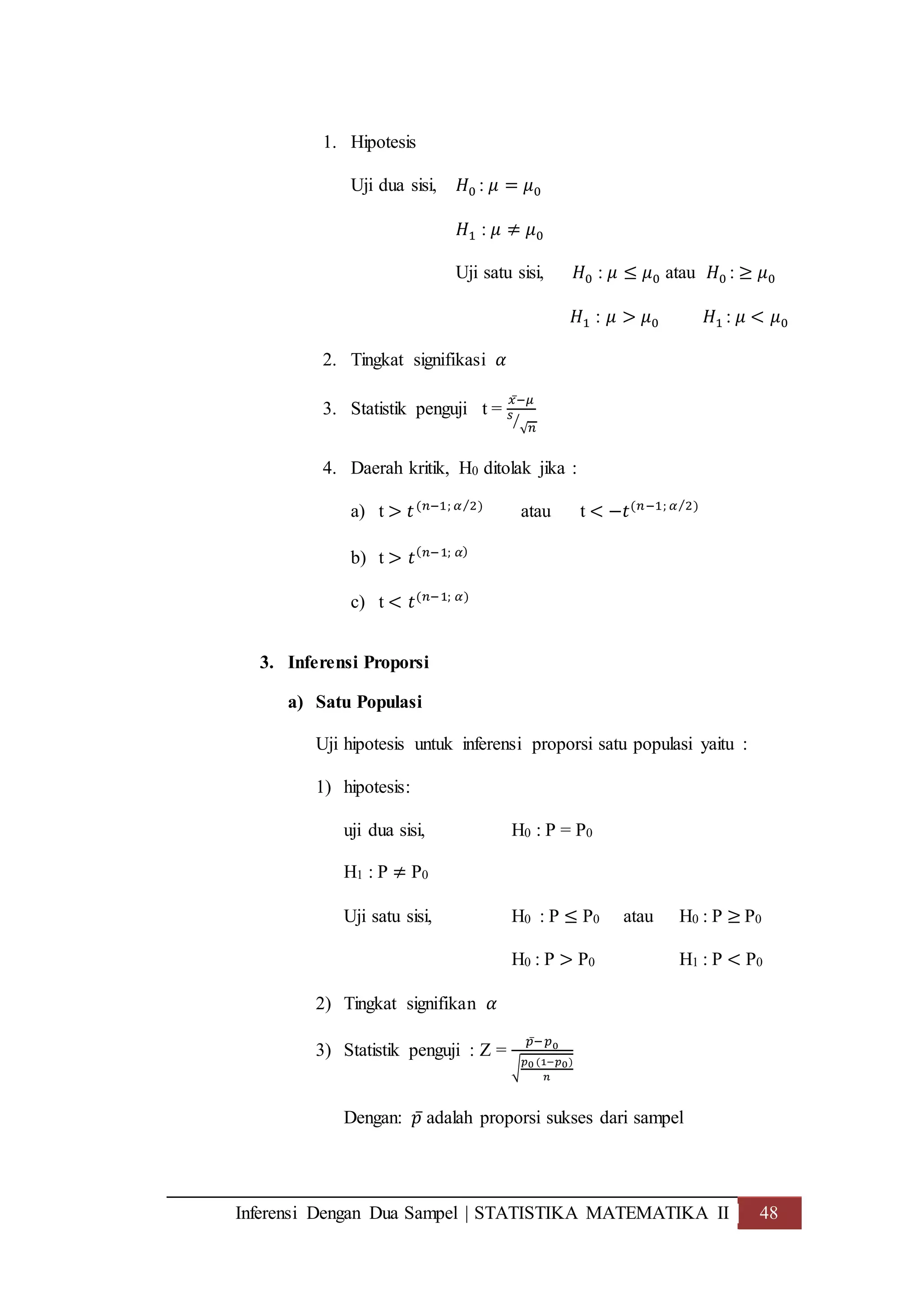 Inferensi Dengan Dua Sampel | STATISTIKA MATEMATIKA II 48
1. Hipotesis
Uji dua sisi, 𝐻0 : 𝜇 = 𝜇0
𝐻1 : 𝜇 ≠ 𝜇0
Uji satu sisi, 𝐻0 : 𝜇 ≤ 𝜇0 atau 𝐻0 : ≥ 𝜇0
𝐻1 : 𝜇 > 𝜇0 𝐻1 : 𝜇 < 𝜇0
2. Tingkat signifikasi 𝛼
3. Statistik penguji t =
𝑥̅− 𝜇
𝑠
√ 𝑛
⁄
4. Daerah kritik, H0 ditolak jika :
a) t > 𝑡(𝑛−1; 𝛼 2⁄ )
atau t < −𝑡(𝑛−1; 𝛼 2)⁄
b) t > 𝑡( 𝑛−1; 𝛼)
c) t < 𝑡(𝑛−1; 𝛼)
3. Inferensi Proporsi
a) Satu Populasi
Uji hipotesis untuk inferensi proporsi satu populasi yaitu :
1) hipotesis:
uji dua sisi, H0 : P = P0
H1 : P ≠ P0
Uji satu sisi, H0 : P ≤ P0 atau H0 : P ≥ P0
H0 : P > P0 H1 : P < P0
2) Tingkat signifikan 𝛼
3) Statistik penguji : Z =
𝑝̅− 𝑝0
√
𝑝0 (1−𝑝0)
𝑛
Dengan: 𝑝̅ adalah proporsi sukses dari sampel
 