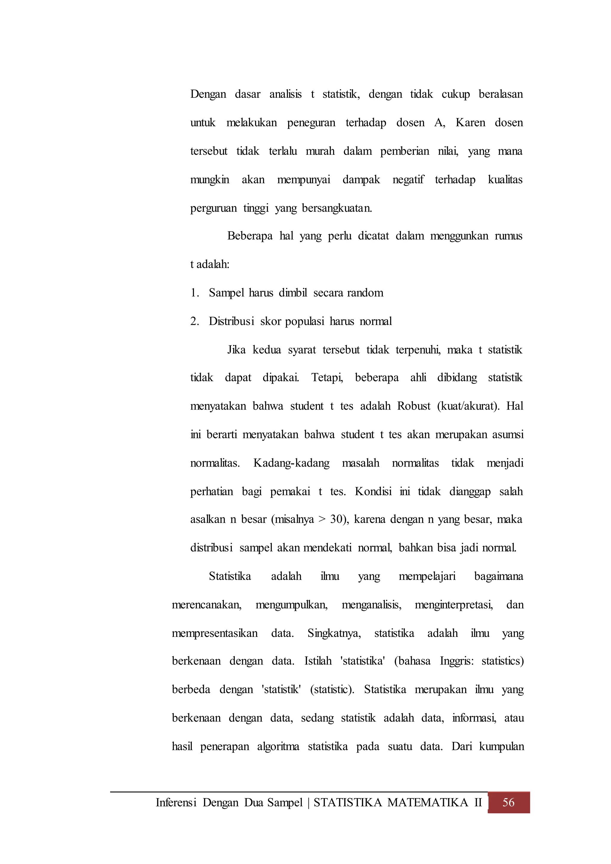 Inferensi Dengan Dua Sampel | STATISTIKA MATEMATIKA II 56
Dengan dasar analisis t statistik, dengan tidak cukup beralasan
untuk melakukan peneguran terhadap dosen A, Karen dosen
tersebut tidak terlalu murah dalam pemberian nilai, yang mana
mungkin akan mempunyai dampak negatif terhadap kualitas
perguruan tinggi yang bersangkuatan.
Beberapa hal yang perlu dicatat dalam menggunkan rumus
t adalah:
1. Sampel harus dimbil secara random
2. Distribusi skor populasi harus normal
Jika kedua syarat tersebut tidak terpenuhi, maka t statistik
tidak dapat dipakai. Tetapi, beberapa ahli dibidang statistik
menyatakan bahwa student t tes adalah Robust (kuat/akurat). Hal
ini berarti menyatakan bahwa student t tes akan merupakan asumsi
normalitas. Kadang-kadang masalah normalitas tidak menjadi
perhatian bagi pemakai t tes. Kondisi ini tidak dianggap salah
asalkan n besar (misalnya > 30), karena dengan n yang besar, maka
distribusi sampel akan mendekati normal, bahkan bisa jadi normal.
Statistika adalah ilmu yang mempelajari bagaimana
merencanakan, mengumpulkan, menganalisis, menginterpretasi, dan
mempresentasikan data. Singkatnya, statistika adalah ilmu yang
berkenaan dengan data. Istilah 'statistika' (bahasa Inggris: statistics)
berbeda dengan 'statistik' (statistic). Statistika merupakan ilmu yang
berkenaan dengan data, sedang statistik adalah data, informasi, atau
hasil penerapan algoritma statistika pada suatu data. Dari kumpulan
 