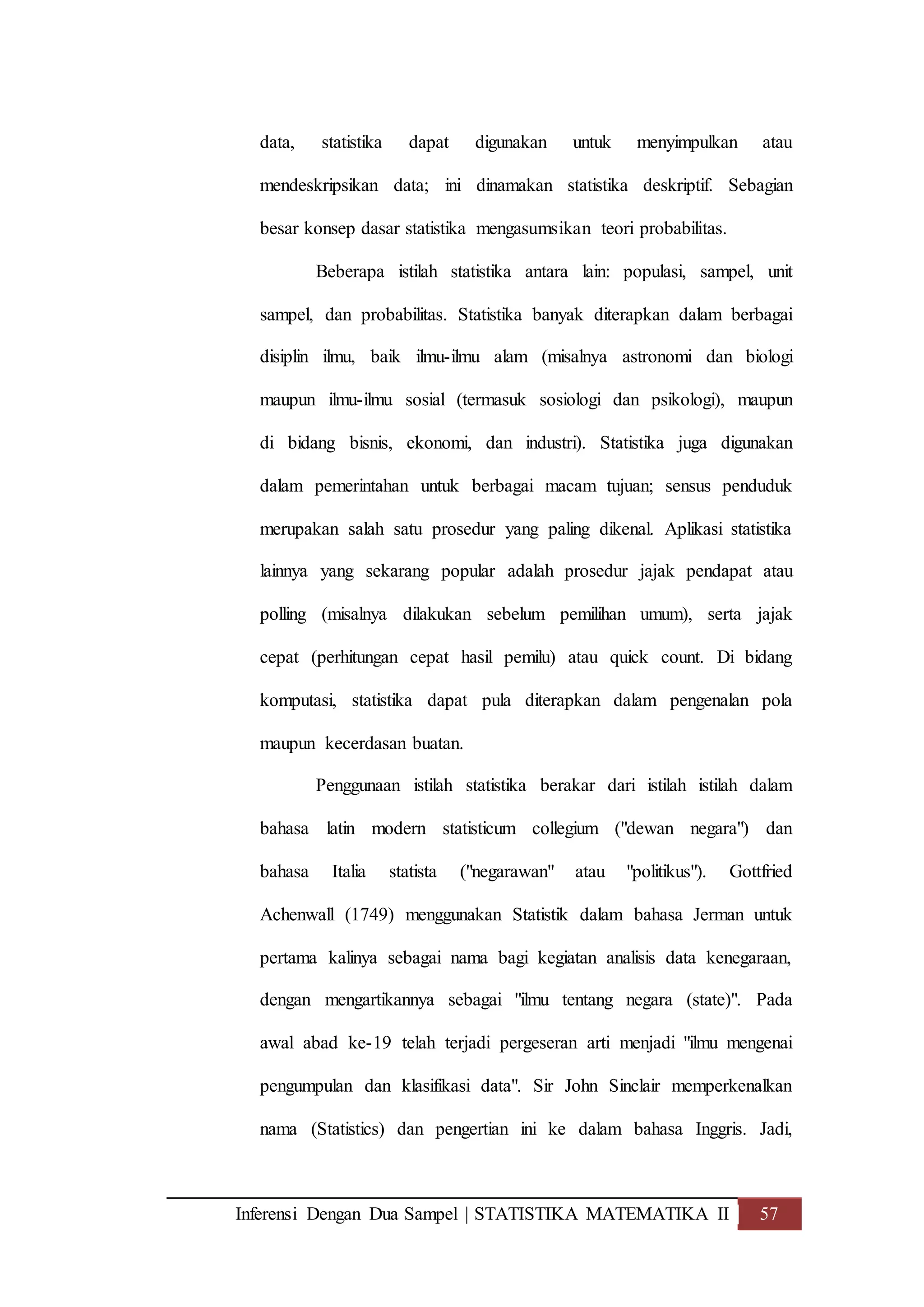 Inferensi Dengan Dua Sampel | STATISTIKA MATEMATIKA II 57
data, statistika dapat digunakan untuk menyimpulkan atau
mendeskripsikan data; ini dinamakan statistika deskriptif. Sebagian
besar konsep dasar statistika mengasumsikan teori probabilitas.
Beberapa istilah statistika antara lain: populasi, sampel, unit
sampel, dan probabilitas. Statistika banyak diterapkan dalam berbagai
disiplin ilmu, baik ilmu-ilmu alam (misalnya astronomi dan biologi
maupun ilmu-ilmu sosial (termasuk sosiologi dan psikologi), maupun
di bidang bisnis, ekonomi, dan industri). Statistika juga digunakan
dalam pemerintahan untuk berbagai macam tujuan; sensus penduduk
merupakan salah satu prosedur yang paling dikenal. Aplikasi statistika
lainnya yang sekarang popular adalah prosedur jajak pendapat atau
polling (misalnya dilakukan sebelum pemilihan umum), serta jajak
cepat (perhitungan cepat hasil pemilu) atau quick count. Di bidang
komputasi, statistika dapat pula diterapkan dalam pengenalan pola
maupun kecerdasan buatan.
Penggunaan istilah statistika berakar dari istilah istilah dalam
bahasa latin modern statisticum collegium ("dewan negara") dan
bahasa Italia statista ("negarawan" atau "politikus"). Gottfried
Achenwall (1749) menggunakan Statistik dalam bahasa Jerman untuk
pertama kalinya sebagai nama bagi kegiatan analisis data kenegaraan,
dengan mengartikannya sebagai "ilmu tentang negara (state)". Pada
awal abad ke-19 telah terjadi pergeseran arti menjadi "ilmu mengenai
pengumpulan dan klasifikasi data". Sir John Sinclair memperkenalkan
nama (Statistics) dan pengertian ini ke dalam bahasa Inggris. Jadi,
 