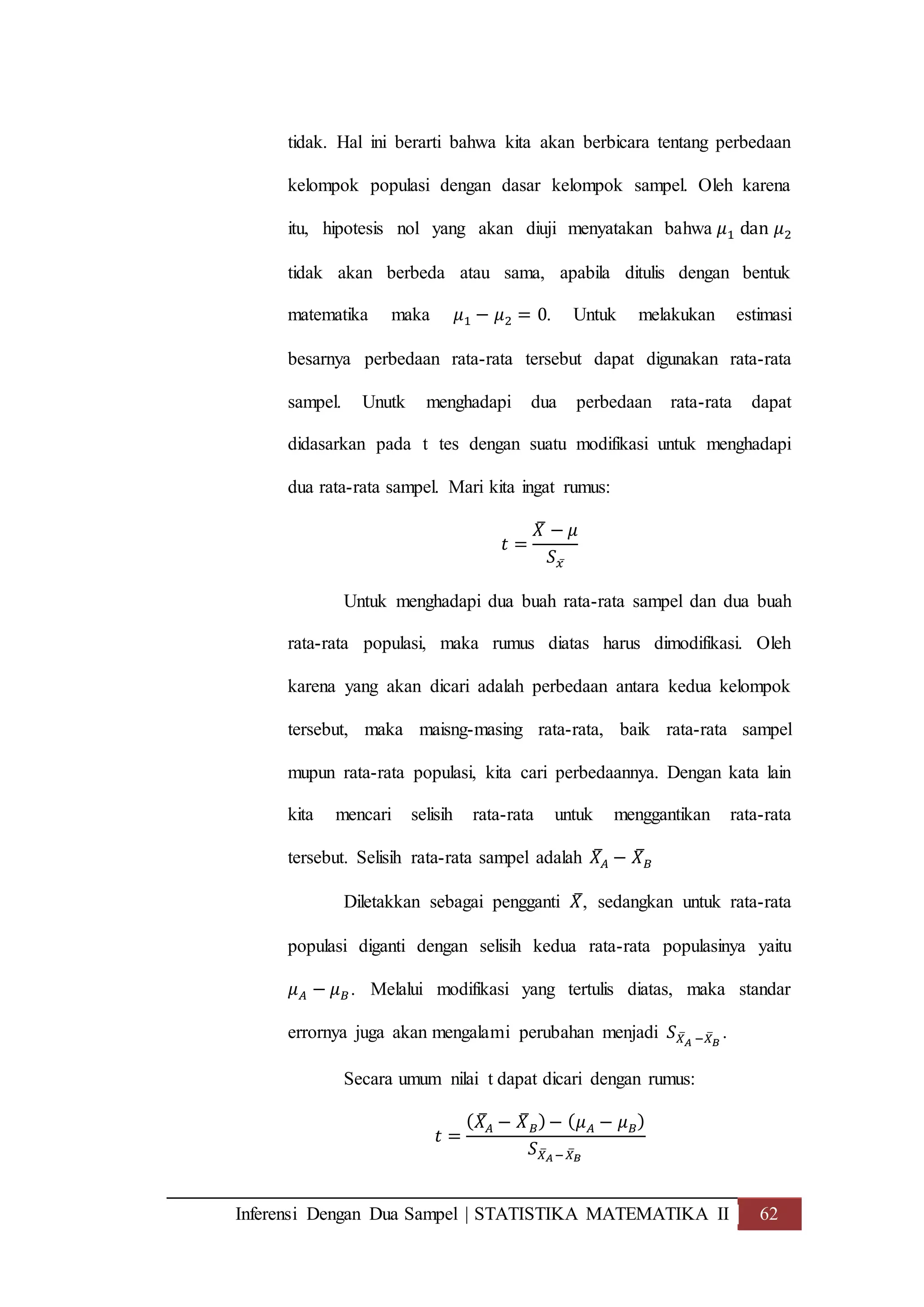 Inferensi Dengan Dua Sampel | STATISTIKA MATEMATIKA II 62
tidak. Hal ini berarti bahwa kita akan berbicara tentang perbedaan
kelompok populasi dengan dasar kelompok sampel. Oleh karena
itu, hipotesis nol yang akan diuji menyatakan bahwa 𝜇1 dan 𝜇2
tidak akan berbeda atau sama, apabila ditulis dengan bentuk
matematika maka 𝜇1 − 𝜇2 = 0. Untuk melakukan estimasi
besarnya perbedaan rata-rata tersebut dapat digunakan rata-rata
sampel. Unutk menghadapi dua perbedaan rata-rata dapat
didasarkan pada t tes dengan suatu modifikasi untuk menghadapi
dua rata-rata sampel. Mari kita ingat rumus:
𝑡 =
𝑋̅ − 𝜇
𝑆 𝑥̅
Untuk menghadapi dua buah rata-rata sampel dan dua buah
rata-rata populasi, maka rumus diatas harus dimodifikasi. Oleh
karena yang akan dicari adalah perbedaan antara kedua kelompok
tersebut, maka maisng-masing rata-rata, baik rata-rata sampel
mupun rata-rata populasi, kita cari perbedaannya. Dengan kata lain
kita mencari selisih rata-rata untuk menggantikan rata-rata
tersebut. Selisih rata-rata sampel adalah 𝑋̅𝐴 − 𝑋̅ 𝐵
Diletakkan sebagai pengganti 𝑋̅, sedangkan untuk rata-rata
populasi diganti dengan selisih kedua rata-rata populasinya yaitu
𝜇 𝐴 − 𝜇 𝐵. Melalui modifikasi yang tertulis diatas, maka standar
errornya juga akan mengalami perubahan menjadi 𝑆 𝑋̅ 𝐴 −𝑋̅ 𝐵
.
Secara umum nilai t dapat dicari dengan rumus:
𝑡 =
( 𝑋̅𝐴 − 𝑋̅ 𝐵)− ( 𝜇 𝐴 − 𝜇 𝐵)
𝑆 𝑋̅ 𝐴−𝑋̅ 𝐵
 