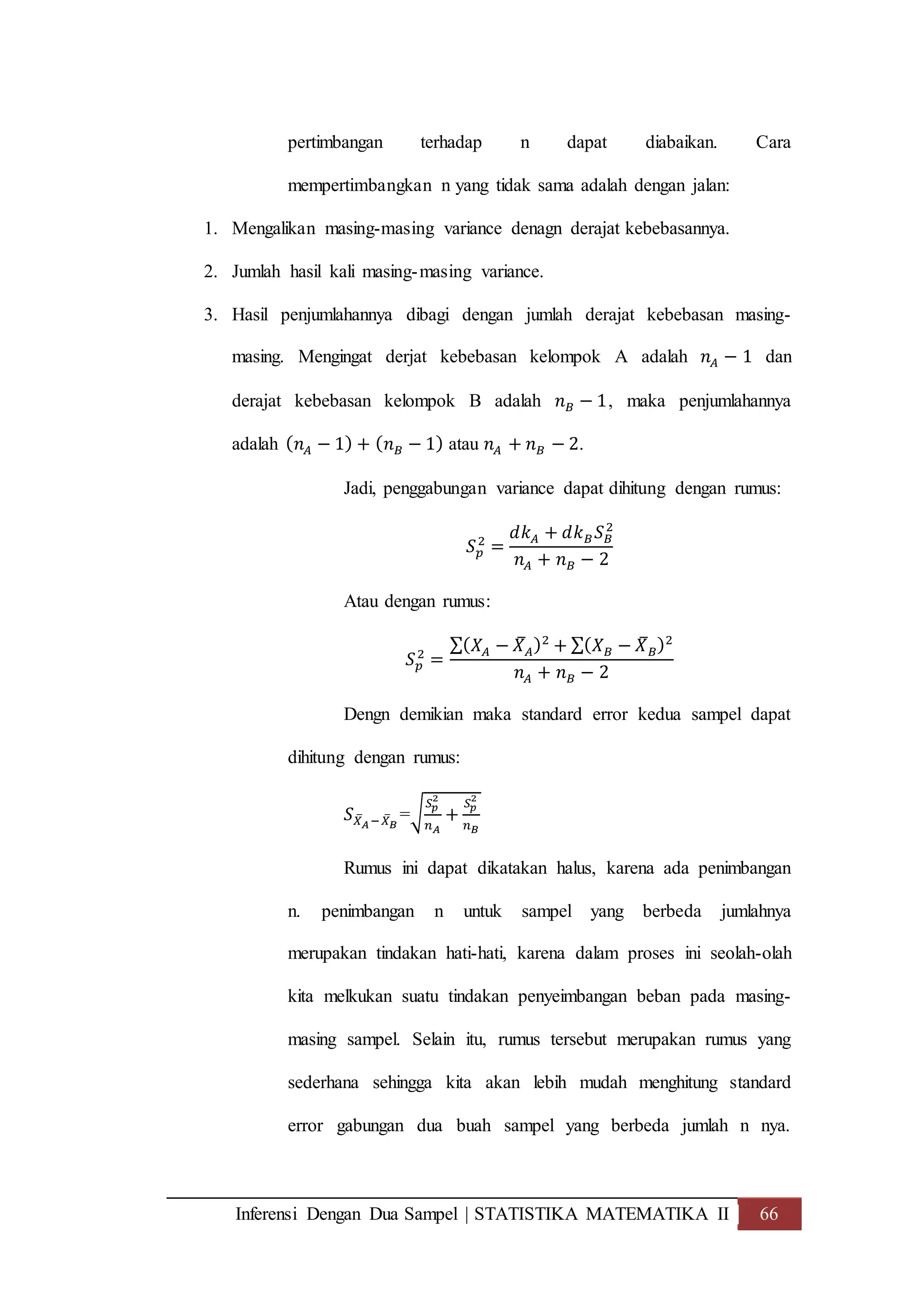 Inferensi Dengan Dua Sampel | STATISTIKA MATEMATIKA II 66
pertimbangan terhadap n dapat diabaikan. Cara
mempertimbangkan n yang tidak sama adalah dengan jalan:
1. Mengalikan masing-masing variance denagn derajat kebebasannya.
2. Jumlah hasil kali masing-masing variance.
3. Hasil penjumlahannya dibagi dengan jumlah derajat kebebasan masing-
masing. Mengingat derjat kebebasan kelompok A adalah 𝑛 𝐴 − 1 dan
derajat kebebasan kelompok B adalah 𝑛 𝐵 − 1, maka penjumlahannya
adalah ( 𝑛 𝐴 − 1) + ( 𝑛 𝐵 − 1) atau 𝑛 𝐴 + 𝑛 𝐵 − 2.
Jadi, penggabungan variance dapat dihitung dengan rumus:
𝑆 𝑝
2
=
𝑑𝑘 𝐴 + 𝑑𝑘 𝐵 𝑆 𝐵
2
𝑛 𝐴 + 𝑛 𝐵 − 2
Atau dengan rumus:
𝑆 𝑝
2
=
∑( 𝑋𝐴 − 𝑋̅ 𝐴)2
+ ∑( 𝑋 𝐵 − 𝑋̅ 𝐵)2
𝑛 𝐴 + 𝑛 𝐵 − 2
Dengn demikian maka standard error kedua sampel dapat
dihitung dengan rumus:
𝑆 𝑋̅ 𝐴−𝑋̅ 𝐵
=√
𝑆 𝑝
2
𝑛 𝐴
+
𝑆 𝑝
2
𝑛 𝐵
Rumus ini dapat dikatakan halus, karena ada penimbangan
n. penimbangan n untuk sampel yang berbeda jumlahnya
merupakan tindakan hati-hati, karena dalam proses ini seolah-olah
kita melkukan suatu tindakan penyeimbangan beban pada masing-
masing sampel. Selain itu, rumus tersebut merupakan rumus yang
sederhana sehingga kita akan lebih mudah menghitung standard
error gabungan dua buah sampel yang berbeda jumlah n nya.
 