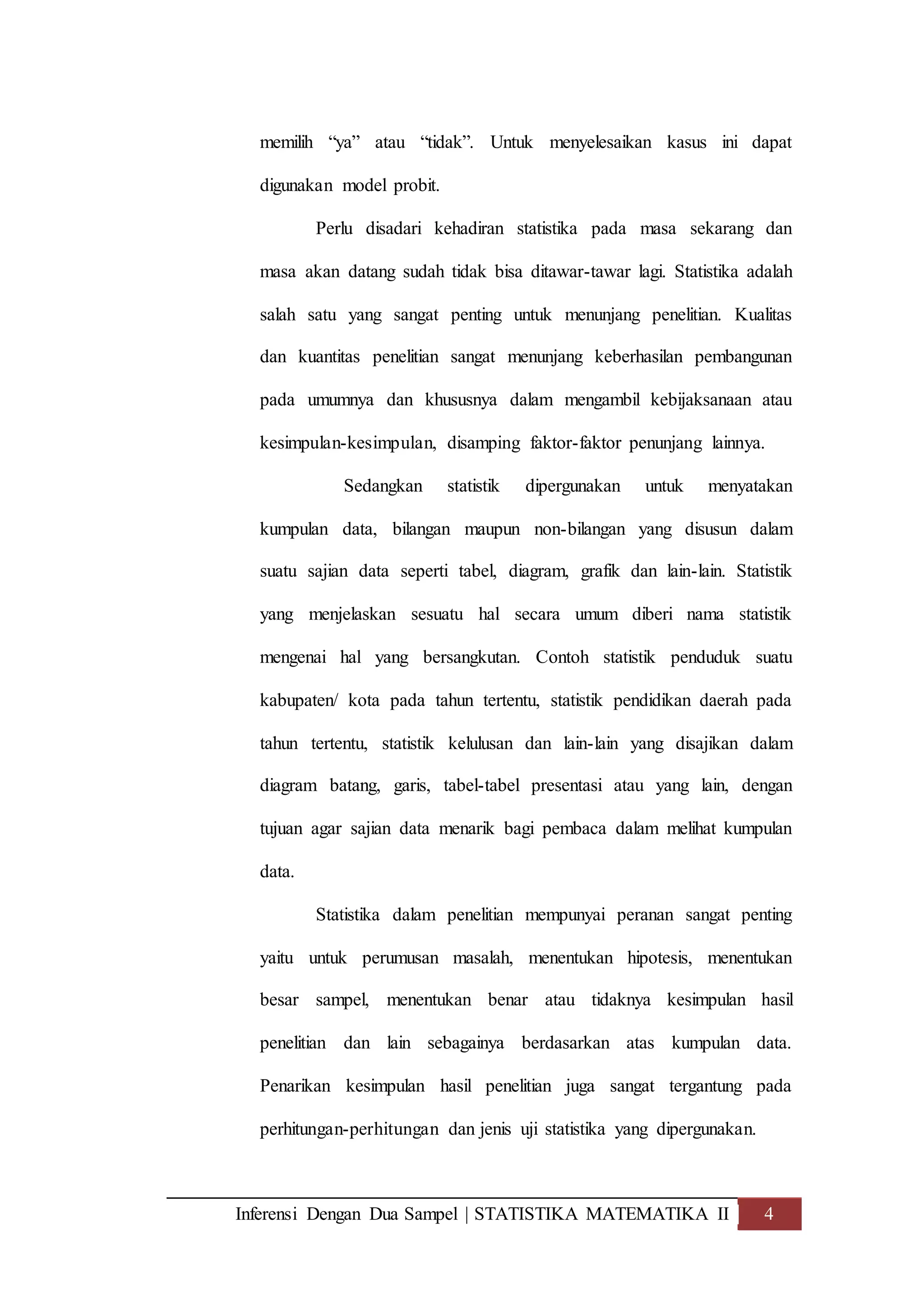 Inferensi Dengan Dua Sampel | STATISTIKA MATEMATIKA II 4
memilih “ya” atau “tidak”. Untuk menyelesaikan kasus ini dapat
digunakan model probit.
Perlu disadari kehadiran statistika pada masa sekarang dan
masa akan datang sudah tidak bisa ditawar-tawar lagi. Statistika adalah
salah satu yang sangat penting untuk menunjang penelitian. Kualitas
dan kuantitas penelitian sangat menunjang keberhasilan pembangunan
pada umumnya dan khususnya dalam mengambil kebijaksanaan atau
kesimpulan-kesimpulan, disamping faktor-faktor penunjang lainnya.
Sedangkan statistik dipergunakan untuk menyatakan
kumpulan data, bilangan maupun non-bilangan yang disusun dalam
suatu sajian data seperti tabel, diagram, grafik dan lain-lain. Statistik
yang menjelaskan sesuatu hal secara umum diberi nama statistik
mengenai hal yang bersangkutan. Contoh statistik penduduk suatu
kabupaten/ kota pada tahun tertentu, statistik pendidikan daerah pada
tahun tertentu, statistik kelulusan dan lain-lain yang disajikan dalam
diagram batang, garis, tabel-tabel presentasi atau yang lain, dengan
tujuan agar sajian data menarik bagi pembaca dalam melihat kumpulan
data.
Statistika dalam penelitian mempunyai peranan sangat penting
yaitu untuk perumusan masalah, menentukan hipotesis, menentukan
besar sampel, menentukan benar atau tidaknya kesimpulan hasil
penelitian dan lain sebagainya berdasarkan atas kumpulan data.
Penarikan kesimpulan hasil penelitian juga sangat tergantung pada
perhitungan-perhitungan dan jenis uji statistika yang dipergunakan.
 