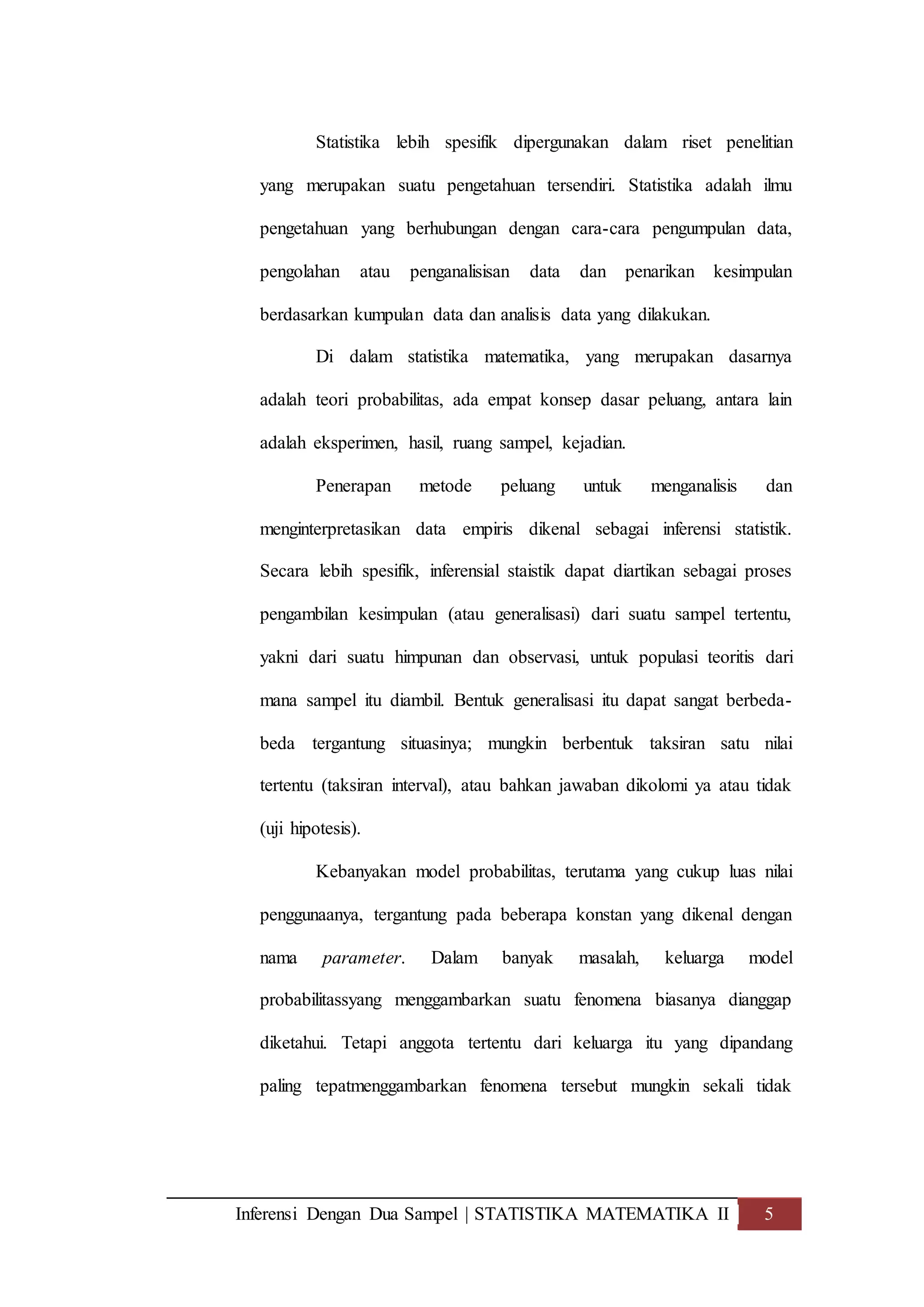 Inferensi Dengan Dua Sampel | STATISTIKA MATEMATIKA II 5
Statistika lebih spesifik dipergunakan dalam riset penelitian
yang merupakan suatu pengetahuan tersendiri. Statistika adalah ilmu
pengetahuan yang berhubungan dengan cara-cara pengumpulan data,
pengolahan atau penganalisisan data dan penarikan kesimpulan
berdasarkan kumpulan data dan analisis data yang dilakukan.
Di dalam statistika matematika, yang merupakan dasarnya
adalah teori probabilitas, ada empat konsep dasar peluang, antara lain
adalah eksperimen, hasil, ruang sampel, kejadian.
Penerapan metode peluang untuk menganalisis dan
menginterpretasikan data empiris dikenal sebagai inferensi statistik.
Secara lebih spesifik, inferensial staistik dapat diartikan sebagai proses
pengambilan kesimpulan (atau generalisasi) dari suatu sampel tertentu,
yakni dari suatu himpunan dan observasi, untuk populasi teoritis dari
mana sampel itu diambil. Bentuk generalisasi itu dapat sangat berbeda-
beda tergantung situasinya; mungkin berbentuk taksiran satu nilai
tertentu (taksiran interval), atau bahkan jawaban dikolomi ya atau tidak
(uji hipotesis).
Kebanyakan model probabilitas, terutama yang cukup luas nilai
penggunaanya, tergantung pada beberapa konstan yang dikenal dengan
nama parameter. Dalam banyak masalah, keluarga model
probabilitassyang menggambarkan suatu fenomena biasanya dianggap
diketahui. Tetapi anggota tertentu dari keluarga itu yang dipandang
paling tepatmenggambarkan fenomena tersebut mungkin sekali tidak
 