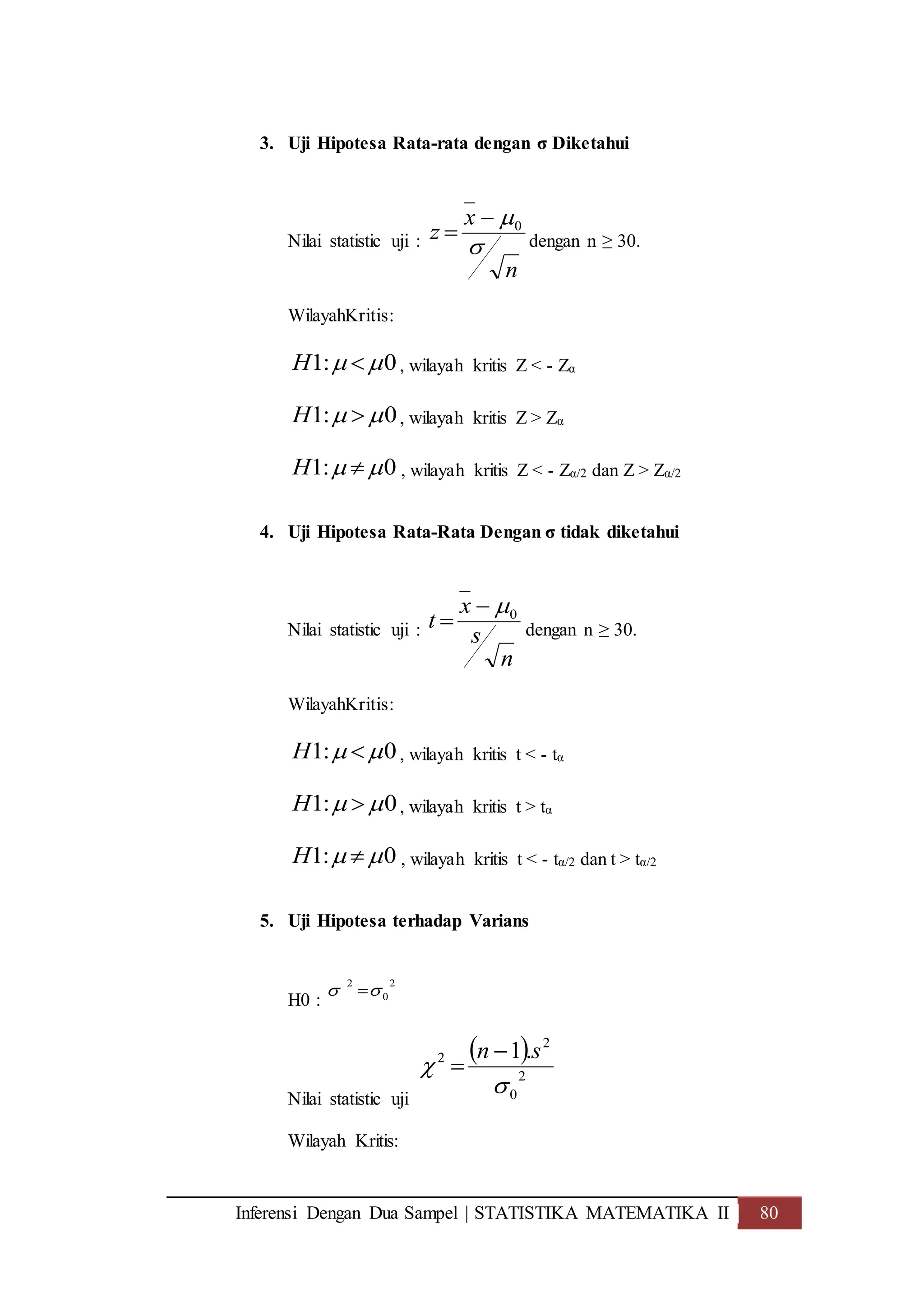 Inferensi Dengan Dua Sampel | STATISTIKA MATEMATIKA II 80
3. Uji Hipotesa Rata-rata dengan σ Diketahui
Nilai statistic uji :
n
x
z

0
 dengan n ≥ 30.
WilayahKritis:
0:1  H , wilayah kritis Z < - Zα
0:1  H , wilayah kritis Z > Zα
0:1  H , wilayah kritis Z < - Zα/2 dan Z > Zα/2
4. Uji Hipotesa Rata-Rata Dengan σ tidak diketahui
Nilai statistic uji :
n
s
x
t 0
 dengan n ≥ 30.
WilayahKritis:
0:1  H , wilayah kritis t < - tα
0:1  H , wilayah kritis t > tα
0:1  H , wilayah kritis t < - tα/2 dan t > tα/2
5. Uji Hipotesa terhadap Varians
H0 :
2
0
2
 
Nilai statistic uji
 
2
0
2
2 .1


sn 

Wilayah Kritis:
 