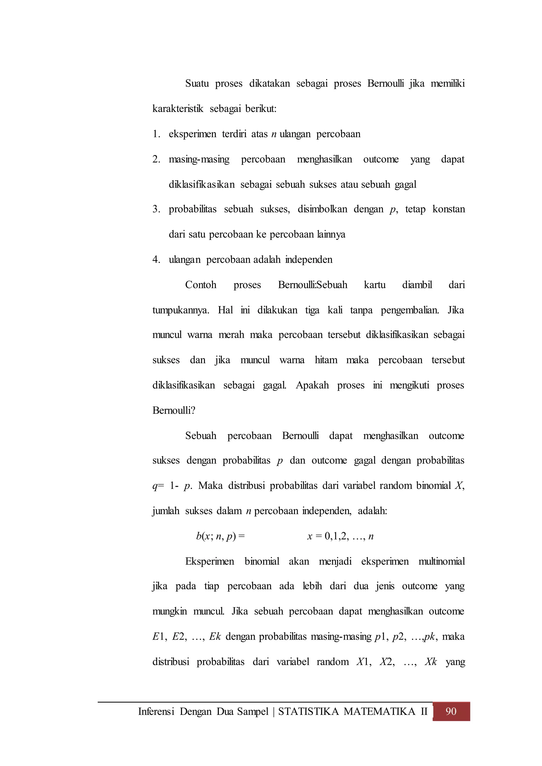 Inferensi Dengan Dua Sampel | STATISTIKA MATEMATIKA II 90
Suatu proses dikatakan sebagai proses Bernoulli jika memiliki
karakteristik sebagai berikut:
1. eksperimen terdiri atas n ulangan percobaan
2. masing-masing percobaan menghasilkan outcome yang dapat
diklasifikasikan sebagai sebuah sukses atau sebuah gagal
3. probabilitas sebuah sukses, disimbolkan dengan p, tetap konstan
dari satu percobaan ke percobaan lainnya
4. ulangan percobaan adalah independen
Contoh proses Bernoulli:Sebuah kartu diambil dari
tumpukannya. Hal ini dilakukan tiga kali tanpa pengembalian. Jika
muncul warna merah maka percobaan tersebut diklasifikasikan sebagai
sukses dan jika muncul warna hitam maka percobaan tersebut
diklasifikasikan sebagai gagal. Apakah proses ini mengikuti proses
Bernoulli?
Sebuah percobaan Bernoulli dapat menghasilkan outcome
sukses dengan probabilitas p dan outcome gagal dengan probabilitas
q= 1- p. Maka distribusi probabilitas dari variabel random binomial X,
jumlah sukses dalam n percobaan independen, adalah:
b(x; n, p) = x = 0,1,2, …, n
Eksperimen binomial akan menjadi eksperimen multinomial
jika pada tiap percobaan ada lebih dari dua jenis outcome yang
mungkin muncul. Jika sebuah percobaan dapat menghasilkan outcome
E1, E2, …, Ek dengan probabilitas masing-masing p1, p2, …,pk, maka
distribusi probabilitas dari variabel random X1, X2, …, Xk yang
 