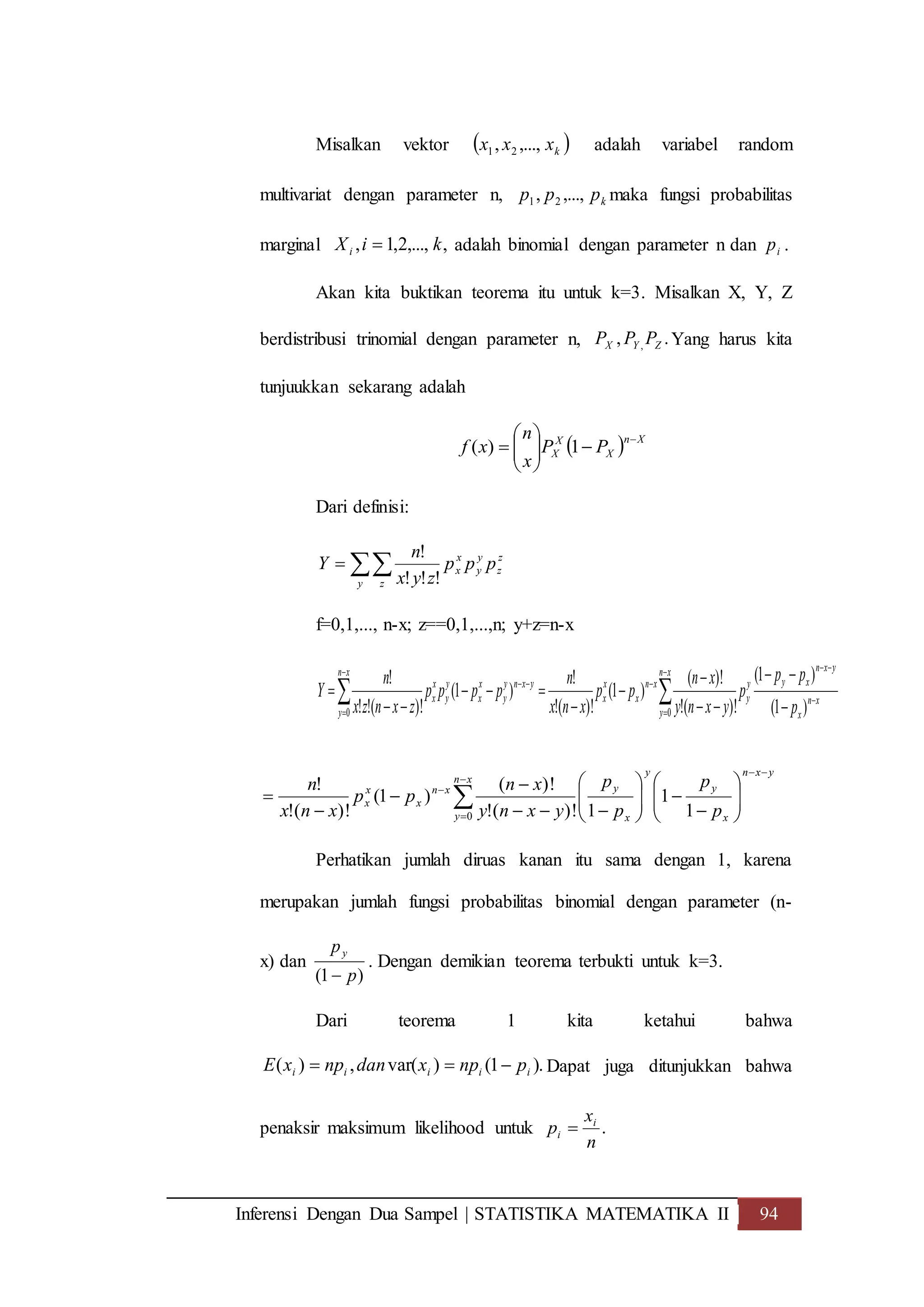 Inferensi Dengan Dua Sampel | STATISTIKA MATEMATIKA II 94
Misalkan vektor  kxxx ,...,, 21 adalah variabel random
multivariat dengan parameter n, kppp ,...,, 21 maka fungsi probabilitas
marginal ,,...,2,1, kiXi  adalah binomial dengan parameter n dan ip .
Akan kita buktikan teorema itu untuk k=3. Misalkan X, Y, Z
berdistribusi trinomial dengan parameter n, ., , ZYX PPP Yang harus kita
tunjuukkan sekarang adalah
  Xn
X
X
X PP
x
n
xf







 1)(
Dari definisi:

y z
z
z
y
y
x
x ppp
zyx
n
Y
!!!
!
f=0,1,..., n-x; z==0,1,...,n; y+z=n-x
 
















xn
y
xn
y
xn
x
yxn
xyy
y
xn
x
x
x
yxny
y
x
x
y
y
x
x
p
pp
p
yxny
xn
pp
xnx
n
pppp
zxnzx
n
Y
0 0 )1(
)1(
)!(!
)!(
)1(
)!(!
!
)1(
)!(!!
!























xn
y
yxn
x
y
y
x
yxn
x
x
x
p
p
p
p
yxny
xn
pp
xnx
n
0 1
1
1)!(!
)!(
)1(
)!(!
!
Perhatikan jumlah diruas kanan itu sama dengan 1, karena
merupakan jumlah fungsi probabilitas binomial dengan parameter (n-
x) dan
)1( p
py

. Dengan demikian teorema terbukti untuk k=3.
Dari teorema 1 kita ketahui bahwa
).1()var(,)( iiiii pnpxdannpxE  Dapat juga ditunjukkan bahwa
penaksir maksimum likelihood untuk .
n
x
p i
i 
 