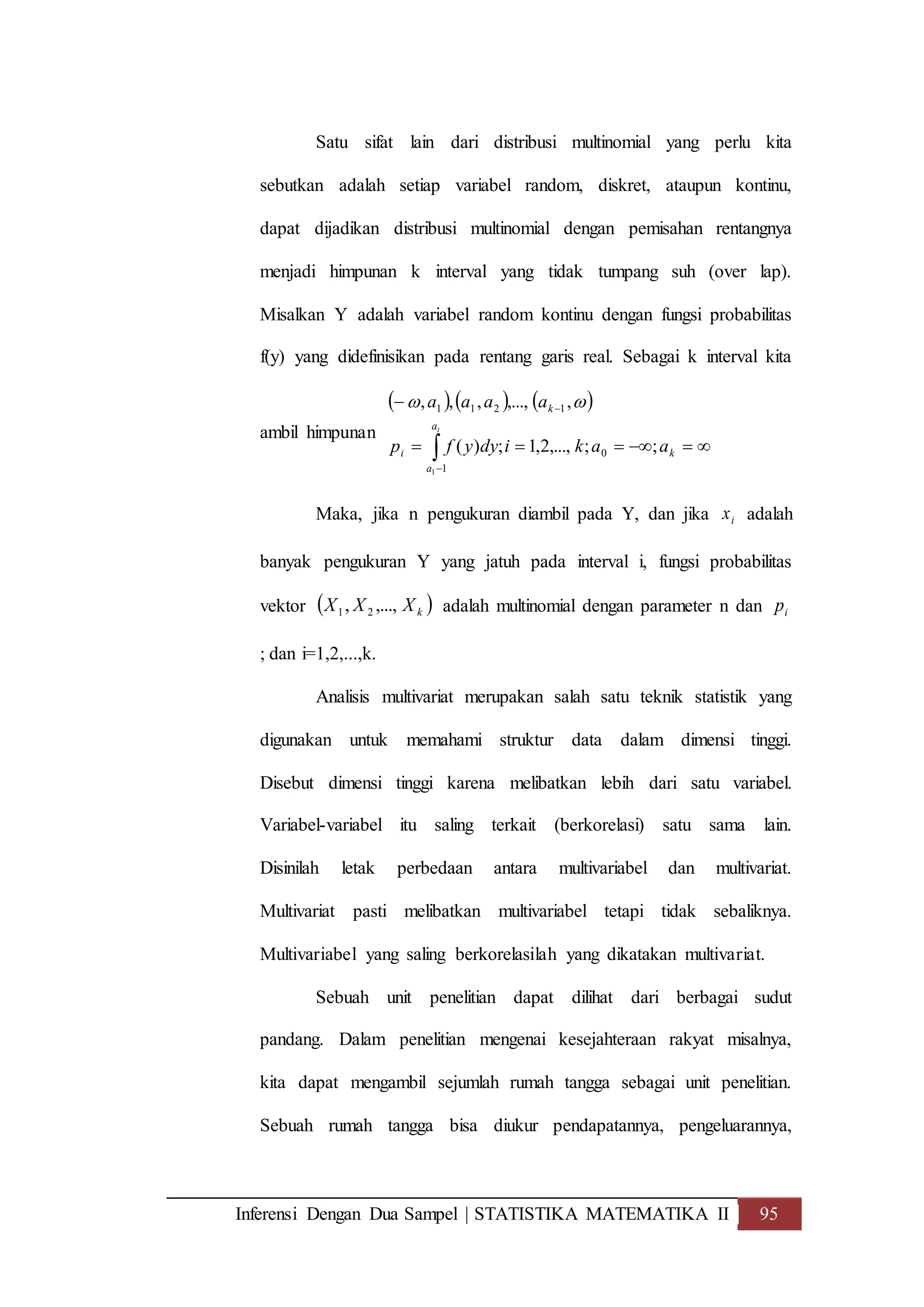 Inferensi Dengan Dua Sampel | STATISTIKA MATEMATIKA II 95
Satu sifat lain dari distribusi multinomial yang perlu kita
sebutkan adalah setiap variabel random, diskret, ataupun kontinu,
dapat dijadikan distribusi multinomial dengan pemisahan rentangnya
menjadi himpunan k interval yang tidak tumpang suh (over lap).
Misalkan Y adalah variabel random kontinu dengan fungsi probabilitas
f(y) yang didefinisikan pada rentang garis real. Sebagai k interval kita
ambil himpunan
     




ia
a
ki
k
aakidyyfp
aaaa
1
0
1211
1
;;,...,2,1;)(
,,...,,,, 
Maka, jika n pengukuran diambil pada Y, dan jika ix adalah
banyak pengukuran Y yang jatuh pada interval i, fungsi probabilitas
vektor  kXXX ,...,, 21 adalah multinomial dengan parameter n dan ip
; dan i=1,2,...,k.
Analisis multivariat merupakan salah satu teknik statistik yang
digunakan untuk memahami struktur data dalam dimensi tinggi.
Disebut dimensi tinggi karena melibatkan lebih dari satu variabel.
Variabel-variabel itu saling terkait (berkorelasi) satu sama lain.
Disinilah letak perbedaan antara multivariabel dan multivariat.
Multivariat pasti melibatkan multivariabel tetapi tidak sebaliknya.
Multivariabel yang saling berkorelasilah yang dikatakan multivariat.
Sebuah unit penelitian dapat dilihat dari berbagai sudut
pandang. Dalam penelitian mengenai kesejahteraan rakyat misalnya,
kita dapat mengambil sejumlah rumah tangga sebagai unit penelitian.
Sebuah rumah tangga bisa diukur pendapatannya, pengeluarannya,
 