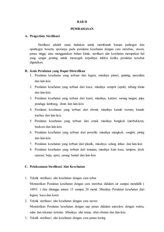 BAB II
PEMBAHASAN
A. Pengertian Sterilisasi
Sterilisasi adalah suatu tindakan untuk membunuh kuman pathogen dan
apathogen beserta sporanya pada peralatan kesehatan dengan cara merebus, stoom,
panas tinggi, atau menggunakan bahan kimia, sterilisasi alat kesehatan merupakan hal
yang sangat penting untuk mencegah terjadinya infeksi ketika peralatan tersebut
digunakan.
B. Jenis Peralatan yang Dapat Disterilkan
1. Peralatan kesehatan yang terbuat dari logam, misalnya pinset, gunting, speculum
dan lain-lain.
2. Peralatan kesehatan yang terbuat dari kaca, misalnya semprit (spuit), tabung kimia
dan lain-lain.
3. Peralatan kesehatan yang terbuat dari karet, misalnya, kateter, sarung tangan, pipa
penduga lambung, drain dan lain-lain.
4. Peralatan kesehatan yang terbuat dari ebonit, misalnya kanule rectum, kanule
trachea dan lain-lain.
5. Peralatan kesehatan yang terbuat dari email, misalnya bengkok (nierbekken),
baskom dan lain-lain.
6. Peralatan kesehatan yang terbuat dari porselin, misalnya mangkok, cangkir, piring
dan lain-lain.
7. Peralatan kesehatan yang terbuat dari plastik, misalnya selang infuse dan lain-lain
8. Peralatan kesehatan yang terbuat dari tenunan, misalnya kain kasa, tampon, dock
operasi, baju, sprei, sarung bantal dan lain-lain
C. Pelaksanaan Sterilisasi Alat Kesehatan
1. Teknik sterilisasi alat kesehatan dengan cara rebus
Mensterikan Peralatan kesehatan dengan cara merebus didalam air sampai mendidih (
100ᵒC ) dan ditunggu antara 15 sampai 20 menit. Misalnya Peralatan kesehatan dari
logam, kaca dan karet.
2. Teknik sterilisasi alat kesehatan dengan cara stoom
Mensterikan Peralatan kesehatan dengan uap panas didalam autoclave dengan waktu,
suhu dan tekanan tertentu. Misalnya alat tenun, obat-obatan dan lain-lain.
3. Teknik sterilisasi alat kesehatan dengan cara panas kering
 