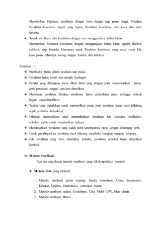 Mensterikan Peralatan kesehatan dengan oven dengan uap panas tinggi. Misalnya
Peralatan kesehatan logam yang tajam, Peralatan kesehatan dari kaca dan obat
tertentu.
4. Teknik sterilisasi alat kesehatan dengan cara menggunakan bahan kimia
Mensterikan Peralatan kesehatan dengan menggunakan bahan kimia seperti alkohol,
sublimat, uap formalin, khususnya untuk Peralatan kesehatan yang cepat rusak bila
kene panas. Misalnya sarung tangan, kateter, dan lain-lain.
Perhatian !!!
Sterilisator harus dalam keadaan siap pakai.
Peralatan harus bersih dan masigh berfungsi.
Peralat yang dibungkus harus diberi label yang dengan jelas mencantumkan : nama,
jenis peralatan, tanggal dan jam disterilkan.
Menyusun peralatan didalam sterilisator harus sedemikian rupa, sehingga seluruh
bagian dapat disterilkan.
Waktu yang diperlukan untuk mensterilkan setiap jenis peralatan harus tepat (dihitung
sejak peralatan disterilkan).
Dilarang memasukkan atau menambahkan peralatan lain kedalam sterilisator,
sebelum waktu untuk mensterilkan selesai.
Memindahkan peralatan yang sudah steril ketempatnya harus dengan korentang steril.
Untuk mendinginkan peralatan steril dilarang membuka bungkus maupun tutupnya.
Bila peralatan yang baru disterilkan terbuka, peralatan tersebut harus disterilkan
kembali.
D. Metode Sterilisasi
Ada dua cara dalam metode sterilisasi yang dikelompokkan menjadi:
Metode fisik, yang meliputi:
1. Metode sterilisasi panas (kering, basah) contohnya: Oven, Incenerator,
Dibakar, Direbus, Pasteurisasi, Autoclave steam.
2. Metode sterilisasi radiasi. Contohnya: Ultra Violet (UV), Sinar Gama.
3. Metode sterilisasi filtrasi
 