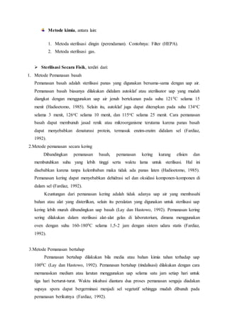Metode kimia, antara lain:
1. Metoda sterilisasi dingin (perendaman). Contohnya: Filter (HEPA).
2. Metoda sterilisasi gas.
 Sterilisasi Secara Fisik, terdiri dari:
1. Metode Pemanasan basah
Pemanasan basah adalah sterilisasi panas yang digunakan bersama-sama dengan uap air.
Pemanasan basah biasanya dilakukan didalam autoklaf atau aterilisator uap yang mudah
diangkat dengan menggunakan uap air jenuh bertekanan pada suhu 1210C selama 15
menit (Hadioetomo, 1985). Selain itu, autoklaf juga dapat diterapkan pada suhu 134oC
selama 3 menit, 126oC selama 10 menit, dan 115oC selama 25 menit. Cara pemanasan
basah dapat membunuh jasad renik atau mikroorganisme terutama karena panas basah
dapat menyebabkan denaturasi protein, termasuk enzim-enzim didalam sel (Fardiaz,
1992).
2.Metode pemanasan secara kering
Dibandingkan pemanasan basah, pemanasan kering kurang efisien dan
membutuhkan suhu yang lebih tinggi serta waktu lama untuk sterilisasi. Hal ini
disebabkan karena tanpa kelembaban maka tidak ada panas laten (Hadioetomo, 1985).
Pemanasan kering dapat menyebabkan dehidrasi sel dan oksidasi komponen-komponen di
dalam sel (Fardiaz, 1992).
Keuntungan dari pemanasan kering adalah tidak adanya uap air yang membasahi
bahan atau alat yang disterilkan, selain itu peralatan yang digunakan untuk sterilisasi uap
kering lebih murah dibandingkan uap basah (Lay dan Hastowo, 1992). Pemanasan kering
sering dilakukan dalam sterilisasi alat-alat gelas di laboratorium, dimana menggunakan
oven dengan suhu 160-1800C selama 1,5-2 jam dengan sistem udara statis (Fardiaz,
1992).
3.Metode Pemanasan bertahap
Pemanasan bertahap dilakukan bila media atau bahan kimia tahan terhadap uap
1000C (Lay dan Hastowo, 1992). Pemanasan bertahap (tindalisasi) dilakukan dengan cara
memanaskan medium atau larutan menggunakan uap selama satu jam setiap hari untuk
tiga hari berturut-turut. Waktu inkubasi diantara dua proses pemanasan sengaja diadakan
supaya spora dapat bergerminasi menjadi sel vegetatif sehingga mudah dibunuh pada
pemanasan berikutnya (Fardiaz, 1992).
 