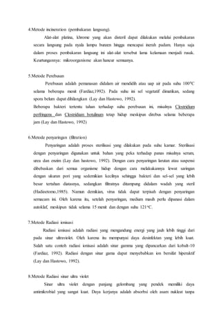 4.Metode incineration (pembakaran langsung).
Alat-alat platina, khrome yang akan disteril dapat dilakukan melalui pembakaran
secara langsung pada nyala lampu bunzen hingga mencapai inerah padam. Hanya saja
dalam proses pembakaran langsung ini alat-alat tersebut lama kelamaan menjadi rusak.
Keurtungannya: mikroorganisme akan hancur semuanya.
5.Metode Perebusan
Perebusan adalah pemanasan didalam air mendidih atau uap air pada suhu 1000C
selama beberapa menit (Fardiaz,1992). Pada suhu ini sel vegetatif dimatikan, sedang
spora belum dapat dihilangkan (Lay dan Hastowo, 1992).
Beberapa bakteri tertentu tahan terhadap suhu perebusan ini, misalnya Clostridium
perfringens dan Clostridium botulinum tetap hidup meskipun direbus selama beberapa
jam (Lay dan Hastowo, 1992)
6.Metode penyaringan (filtration)
Penyaringan adalah proses sterilisasi yang dilakukan pada suhu kamar. Sterilisasi
dengan penyaringan digunakan untuk bahan yang peka terhadap panas misalnya serum,
urea dan enzim (Lay dan hastowo, 1992). Dengan cara penyaringan larutan atau suspensi
dibebaskan dari semua organisme hidup dengan cara melakukannya lewat saringan
dengan ukuran pori yang sedemikian kecilnya sehingga bakteri dan sel-sel yang lebih
besar tertahan diatasnya, sedangkan filtratnya ditampung didalam wadah yang steril
(Hadioetomo,1985). Namun demikian, virus tidak dapat terpisah dengan penyaringan
semacam ini. Oleh karena itu, setelah penyaringan, medium masih perlu dipanasi dalam
autoklaf, meskipun tidak selama 15 menit dan dengan suhu 121oC.
7.Metode Radiasi ionisasi
Radiasi ionisasi adalah radiasi yang mengandung energi yang jauh lebih tinggi dari
pada sinar ultraviolet. Oleh karena itu mempunyai daya desinfektan yang lebih kuat.
Salah satu contoh radiasi ionisasi adalah sinar gamma yang dipancarkan dari kobalt-10
(Fardiaz, 1992). Radiasi dengan sinar gama dapat menyebabkan ion bersifat hiperaktif
(Lay dan Hastowo, 1992).
8.Metode Radiasi sinar ultra violet
Sinar ultra violet dengan panjang gelombang yang pendek memiliki daya
antimikrobial yang sangat kuat. Daya kerjanya adalah absorbsi oleh asam nukleat tanpa
 