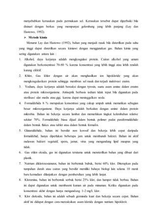 menyebabkan kerusakan pada permukaan sel. Kerusakan tersebut dapat diperbaiki bila
disinari dengan berkas yang mempunyai gelombang yang lebih panjang (Lay dan
Hastowo, 1992).
 Metode kimia
Menurut Lay dan Hastowo (1992), bahan yang menjadi rusak bila disterilkan pada suhu
yang tinggi dapat disterilkan secara kimiawi dengan menggunakan gas. Bahan kimia yang
sering digunakan antara lain :
1. Alkohol, daya kerjanya adalah mengkoagulasi protein. Cairan alkohol yang umum
digunakan berkonsentrasi 70-80 % karena konsentrasi yang lebih tinggi atau lebih rendah
kurang efektif.
2. Khlor, Gas khlor dengan air akan menghasilkan ion hipokloride yang akan
mengkoagulasikan protein sehingga membran sel rusak dan terjadi inaktivasi enzim.
3. Yodium, daya kerjanya adalah bereaksi dengan tyrosin, suatu asam amino dalam emzim
atau protein mikroorganisme. Antiseptik berbasis iodium tidak tepat bila digunakan pada
sterilisasi alat medis atau gigi, karena dapat meninggalkan noda.
4. Formaldehida 8 % merupakan konsentrasi yang cukup ampuh untuk mematikan sebagian
besar mikroorganisme. Daya kerjanya adalah berkaitan dengan amino dalam protein
mikrobia. Bahan ini bekerja secara lambat dan memerlukan tingkat kelembaban relative
sekitar 70%. Formaldehide biasa dijual dalam bentuk polimer padat paraformaldehide
dalam bentuk flakes atau tablet atau dalam bentuk formalin.
5. Glutaraldehide, bahan ini bersifat non korosif dan bekerja lebih cepat daripada
formaldehid, hanya diperlukan beberapa jam untuk membunuh bakteri. Bahan ini aktif
melawan bakteri vegetatif, spora, jamur, virus yang mengandung lipid maupun yang
tidak.
6. Gas etilen oksida, gas ini digunakan terutama untuk mensterilkan bahan yang dibuat dari
plastik.
7. Natrium diklorososianurat, bahan ini berbentuk bubuk, berisi 60% klor. Diterapkan pada
tumpahan darah atau cairan yang bersifat memiliki bahaya biologi lain selama 10 menit
baru kemudian dilanjutkan dengan pembersihan yang lebih lanjut.
8. Kloramina, bahan ini berbentuk serbuk berisi 25% klor, dan hamper tidak berbau. Bahan
ini dapat digunakan untuk membasmi kuman air pada minuman. Ketika digunakan pada
konsentrasi akhir dengan hanya mengandung 1-2 mg/L klor.
9. Klor dioksida, bahan ini adalah sebuah germisida kuat dan bekerja secara cepat. Bahan
aktif ini didapat dengan cara mereaksikan asam klorida dengan natrium hipoklorit.
 