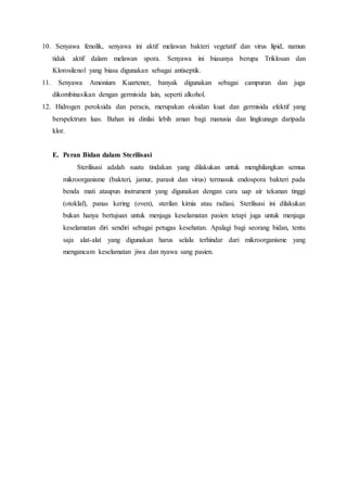 10. Senyawa fenolik, senyawa ini aktif melawan bakteri vegetatif dan virus lipid, namun
tidak aktif dalam melawan spora. Senyawa ini biasanya berupa Triklosan dan
Klorosilenol yang biasa digunakan sebagai antiseptik.
11. Senyawa Amonium Kuartener, banyak digunakan sebagai campuran dan juga
dikombinasikan dengan germisida lain, seperti alkohol.
12. Hidrogen peroksida dan peracis, merupakan oksidan kuat dan germisida efektif yang
berspektrum luas. Bahan ini dinilai lebih aman bagi manusia dan lingkunagn daripada
klor.
E. Peran Bidan dalam Sterilisasi
Sterilisasi adalah suatu tindakan yang dilakukan untuk menghilangkan semua
mikroorganisme (bakteri, jamur, parasit dan virus) termasuk endospora bakteri pada
benda mati ataupun instrument yang digunakan dengan cara uap air tekanan tinggi
(otoklaf), panas kering (oven), sterilan kimia atau radiasi. Sterilisasi ini dilakukan
bukan hanya bertujuan untuk menjaga keselamatan pasien tetapi juga untuk menjaga
keselamatan diri sendiri sebagai petugas kesehatan. Apalagi bagi seorang bidan, tentu
saja alat-alat yang digunakan harus selalu terhindar dari mikroorganisme yang
mengancam keselamatan jiwa dan nyawa sang pasien.
 