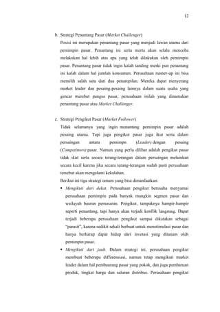 12
b. Strategi Penantang Pasar (Market Challenger)
Posisi ini merupakan penantang pasar yang menjadi lawan utama dari
pemimpin pasar. Penantang ini serta merta akan selalu mencoba
melakukan hal lebih atas apa yang telah dilakukan oleh pemimpin
pasar. Penantang pasar tidak ingin kalah tanding meski pun penantang
ini kalah dalam hal jumlah konsumen. Perusahaan runner-up ini bisa
memilih salah satu dari dua penampilan. Mereka dapat menyerang
market leader dan pesaing-pesaing lainnya dalam suatu usaha yang
gencar merebut pangsa pasar, perusahaan inilah yang dinamakan
penantang pasar atau Market Challenger.
c. Strategi Pengikut Pasar (Market Follower)
Tidak selamanya yang ingin menantang pemimpin pasar adalah
pesaing utama. Tapi juga pengikut pasar juga ikut serta dalam
persaingan antara pemimpn (Leader) dengan pesaing
(Competittors) pasar. Namun yang perlu dilihat adalah pengikut pasar
tidak ikut serta secara terang-terangan dalam persaingan melainkan
secara kecil karena jika secara terang-terangan sudah pasti perusahaan
tersebut akan mengalami kekalahan.
Berikut ini tiga strategi umum yang bisa dimanfaatkan:
 Mengikuti dari dekat. Perusahaan pengikut berusaha menyamai
perusahaan pemimpin pada banyak mungkin segmen pasar dan
wailayah bauran pemasaran. Pengikut, tampaknya hampir-hampir
seperti penantang, tapi hanya akan terjadi konflik langsung. Dapat
terjadi beberapa perusahaan pengikut sampai dikatakan sebagai
“parasit”, karena sedikit sekali berbuat untuk menstimulasi pasar dan
hanya berharap dapat hidup dari invetasi yang ditanam oleh
pemimpin pasar.
 Mengikuti dari jauh. Dalam strategi ini, perusahaan pengikut
membuat beberapa differensiasi, namun tetap mengikuti market
leader dalam hal pembaurang pasar yang pokok, dan juga pembaruan
produk, tingkat harga dan saluran distribus. Perusahaan pengikut
 