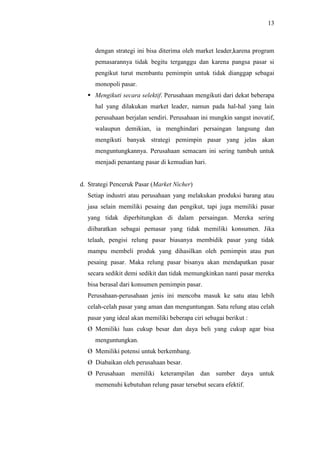 13
dengan strategi ini bisa diterima oleh market leader,karena program
pemasarannya tidak begitu terganggu dan karena pangsa pasar si
pengikut turut membantu pemimpin untuk tidak dianggap sebagai
monopoli pasar.
 Mengikuti secara selektif. Perusahaan mengikuti dari dekat beberapa
hal yang dilakukan market leader, namun pada hal-hal yang lain
perusahaan berjalan sendiri. Perusahaan ini mungkin sangat inovatif,
walaupun demikian, ia menghindari persaingan langsung dan
mengikuti banyak strategi pemimpin pasar yang jelas akan
menguntungkannya. Perusahaan semacam ini sering tumbuh untuk
menjadi penantang pasar di kemudian hari.
d. Strategi Penceruk Pasar (Market Nicher)
Setiap industri atau perusahaan yang melakukan produksi barang atau
jasa selain memiliki pesaing dan pengikut, tapi juga memiliki pasar
yang tidak diperhitungkan di dalam persaingan. Mereka sering
diibaratkan sebagai pemasar yang tidak memiliki konsumen. Jika
telaah, pengisi relung pasar biasanya membidik pasar yang tidak
mampu membeli produk yang dihasilkan oleh pemimpin atau pun
pesaing pasar. Maka relung pasar bisanya akan mendapatkan pasar
secara sedikit demi sedikit dan tidak memungkinkan nanti pasar mereka
bisa berasal dari konsumen pemimpin pasar.
Perusahaan-perusahaan jenis ini mencoba masuk ke satu atau lebih
celah-celah pasar yang aman dan menguntungan. Satu relung atau celah
pasar yang ideal akan memiliki beberapa ciri sebagai berikut :
Ø Memiliki luas cukup besar dan daya beli yang cukup agar bisa
menguntungkan.
Ø Memiliki potensi untuk berkembang.
Ø Diabaikan oleh perusahaan besar.
Ø Perusahaan memiliki keterampilan dan sumber daya untuk
memenuhi kebutuhan relung pasar tersebut secara efektif.
 
