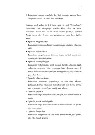 14
Ø Perusahaan mampu membela diri dari serangan pesaing besar
dengan membina “Goodwill” atas produknya.
Gagasan pokok dalam ceruk (relung) pasar ini ialah “Spesialisasi”.
Perusahaan harus mempunyai keahlian khas dalam hal pasar,
konsumen, produk atau lini-lini dalam bauran pasarnya. Menurut
Kotler, bahwa ada beberapa jenis pengkhususan yang dapat dipilih,
yaitu :
 Spesialis pengguna akhir
Perusahaan mengkhususkan diri untuk melayani satu jenis pelanggan
akhir.
 Spesialis tingkat vertikal
Perusahaan mengkhususkan diri pada tingkat vertikal tertentu dari
rental nilai produksi-distribusi.
 Spesialis ukuran pelanggan
Perusahaan berkonsentrasi untuk menjual kepada pelanggan kecil,
pelanggan menengah, atau pelanggan besar. Banyak penceruk
mengkhususkan diri untuk melayani pelanggan kecil yang diabaikan
perusahaan besar.
 Spesialis pelanggan khusus
Perusahaan membatasi penjualannya ke satu atau beberapa
pelanggan. Banyak perusahaan menjual seluruh hasil mereka kepada
satu perusahaan, seperti Sears atau General Motors.
 Spesialis geografis
Perusahaan hanya menjual di lokasi, wilayah, atau daerah tertentu di
dunia.
 Spesialis produk atau lini produk
Perusahaan hanya melaksanakan atau memproduksi satu lini produk
atau satu produk.
 Spesialis fitur produk
Perusahaan mengkhususkan diri dalam memproduksi jenis produk
atau fitur produk tertentu.
 