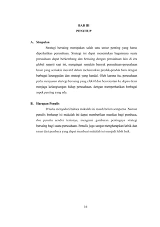 16
BAB III
PENUTUP
A. Simpulan
Strategi bersaing merupakan salah satu unsur penting yang harus
diperhatikan perusahaan. Strategi ini dapat menentukan bagaimana suatu
perusahaan dapat berkembang dan bersaing dengan perusahaan lain di era
global seperti saat ini, mengingat semakin banyak perusahaan-perusahaan
besar yang semakin inovatif dalam meluncurkan produk-produk baru dengan
berbagai keunggulan dan strategi yang handal. Oleh karena itu, perusahaan
perlu menyusun startegi bersaing yang efektif dan berorientasi ke depan demi
menjaga kelangsungan hidup perusahaan, dengan memperhatikan berbagai
aspek penting yang ada.
B. Harapan Penulis
Penulis menyadari bahwa makalah ini masih belum sempurna. Namun
penulis berharap isi makalah ini dapat memberikan manfaat bagi pembaca,
dan penulis sendiri tentunya, mengenai gambaran pentingnya strategi
bersaing bagi suatu perusahaan. Penulis juga sangat mengharapkan kritik dan
saran dari pembaca yang dapat membuat makalah ini menjadi lebih baik.
16
 