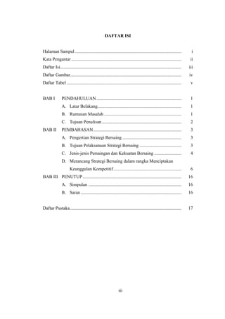 20
DAFTAR ISI
Halaman Sampul.............................................................................................. i
Kata Pengantar ................................................................................................. ii
Daftar Isi........................................................................................................... iii
Daftar Gambar.................................................................................................. iv
Daftar Tabel ..................................................................................................... v
BAB I PENDAHULUAN........................................................................... 1
A. Latar Belakang.......................................................................... 1
B. Rumusan Masalah .................................................................... 1
C. Tujuan Penulisan ...................................................................... 2
BAB II PEMBAHASAN.............................................................................. 3
A. Pengertian Strategi Bersaing .................................................... 3
B. Tujuan Pelaksanaan Strategi Bersaing ..................................... 3
C. Jenis-jenis Persaingan dan Kekuatan Bersaing ........................ 4
D. Merancang Strategi Bersaing dalam rangka Menciptakan
Keunggulan Kompetitif............................................................ 6
BAB III PENUTUP ....................................................................................... 16
A. Simpulan .................................................................................. 16
B. Saran......................................................................................... 16
Daftar Pustaka.................................................................................................. 17
iii
 