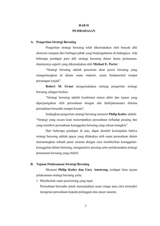 3
BAB II
PEMBAHASAN
A. Pengertian Strategi Bersaing
Pengertian strategi bersaing telah dikemukakan oleh banyak ahli
ekonomi maupun dari berbagai pihak yang berpengalaman di bidangnya. Ada
beberapa pendapat para ahli strategi bersaing dalam dunia pemasaran,
diantaranya seperti yang dikemukakan oleh Michael E. Porter :
“Strategi bersaing adalah pencarian akan posisi bersaing yang
menguntungkan di dalam suatu industri, arena fundamental tempat
persaingan terjadi”.
Robert M. Grant mengemukakan tentang pengertian strategi
bersaing sebagai berikut:
“Strategi bersaing adalah kombinasi antara akhir dan tujuan yang
diperjuangakan oleh perusahaan dengan alat (kebijaksanaan) dimana
perusahaan berusaha sampai kesana”.
Sedangkan pengertian strategi bersaing menurut Philip Kotler adalah:
“Strategi yang secara kuat menempatkan perusahaan terhadap pesaing dan
yang memberi perusahaan keunggulan bersaing yang sekuat mungkin”
Dari beberapa pendapat di atas, dapat diambil kesimpulan bahwa
strategi bersaing adalah upaya yang dilakukan oleh suatu perusahaan dalam
memenangkan sebuah pasar sasaran dengan cara memberikan keunggulan-
keunggulan dalam bersaing, menganalisis pesaing serta melaksanakan strategi
pemasaran bersaing yang efektif.
B. Tujuan Pelaksanaan Strategi Bersaing
Menurut Philip Kotler dan Gary Amstrong, terdapat lima tujuan
pelaksanaan strategi bersaing yaitu:
1. Membentuk suatu positioning yang tepat
Perusahaan berusaha untuk menunjukkan suatu image atau citra tersendiri
mengenai perusahaan kepada pelanggan atau pasar sasaran.
3
 
