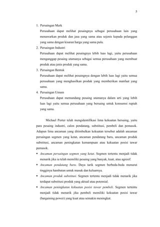 5
1. Persaingan Merk
Perusahaan dapat melihat pesaingnya sebagai perusahaan lain yang
menawarkan produk dan jasa yang sama atau sejenis kepada pelanggan
yang sama dengan kisaran harga yang sama pula.
2. Persaingan Industri
Perusahaan dapat melihat pesaingnya lebih luas lagi, yaitu perusahaan
menganggap pesaing utamanya sebagai semua perusahaan yang membuat
produk atau jenis produk yang sama.
3. Persaingan Bentuk
Perusahaan dapat melihat pesaingnya dengan lebih luas lagi yaitu semua
perusahaan yang menghasilkan produk yang memberikan manfaat yang
sama.
4. Persaingan Umum
Perusahaan dapat memandang pesaing utamanya dalam arti yang lebih
luas lagi yaitu semua perusahaan yang bersaing untuk konsumsi rupiah
yang sama.
Michael Porter telah mengidentifikasi lima kekuatan bersaing, yaitu
para pesaing industri, calon pendatang, substitusi, pembeli dan pemasok.
Adapun lima ancaman yang ditimbulkan kekuatan tersebut adalah ancaman
persaingan segmen yang ketat, ancaman pendatang baru, ancaman produk
substitusi, ancaman peningkatan kemampuan atau kekuatan posisi tawar
pemasok.
 Ancaman persaingan segmen yang ketat. Segmen tertentu menjadi tidak
menarik jika ia telah memiliki pesaing yang banyak, kuat, atau agresif.
 Ancaman pendatang baru. Daya tarik segmen berbeda-beda menurut
tingginya hambatan untuk masuk dan keluarnya.
 Ancaman produk substitusi. Segmen tertentu menjadi tidak menarik jika
terdapat substitusi produk yang aktual atau potensial.
 Ancaman peningkatan kekuatan posisi tawar pembeli. Segmen tertentu
menjadi tidak menarik jika pembeli memiliki kekuatan posisi tawar
(bargaining power) yang kuat atau semakin meningkat.
 