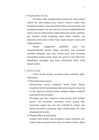 7
a. Mengidentifikasi Pesaing
Perusahaan dapat mengidentifikasi pesaing dari sudut pandang
industri dan sudut pandang pasar. Industri (industry) adalah suatu
kelompok perusahaan yang menawarkan produk atau kelas produk yang
merupakan pengganti erat satu sama lain. Pemasar mengklasifikasikan
industri menurut jumlah penjual, tingkat diferensiasi produk, kehadiran
atau ketiadaan produk penghalang untuk masuk; mobilitas; dan
penghalang untuk keluar, struktur biaya, tingkat integrasi vertikal, dan
tingkat globalisasi.
Dengan menggunakan pendekatan pasar, kita
mengidentifikasikan pesaing sebagai perusahaan yang memenuhi
kebutuhan pelanggan yang sama. Konsep pasar untuk persaingan
menunjukkan jumlah pesaing aktual dan potensial yang lebih besar
dibandingkan persaingan yang hanya didefinisikan dalam istilah
kategori produk.
b. Menilai Pesaing
Dalam menilai pesaing, perusahaan dapat melakukan tahap-
tahap berikut:
1) Menentukan tujuan pesaing
Masing-masing pesaing mempunyai bauran tujuan. Dengan
mengetahui bauran tujuan pesaing, kepuasan pesaing atas situasi saat
ini dan bagaimana pesaing bereaksi terhadap tindakan kompetitif
yang berbeda akan terungkap.
Perusahaan juga harus mengawasi tujuan pesaing untuk berbagai
segmen. Jika perusahaan menemukan bahwa pesaing telah
menemukan segmen baru atau akan berpindah ke segmen yang
dilayani perusahaan, perusahaan dapat mempersiapkan diri untuk
menghadapi hal tersebut.
2) Mengidentifikasi strategi pesaing
Semakin mirip strategi suatu perusahaan dengan perusahaan lain,
semakin tajam persaingan antara kedua perusahaan tersebut. Dalam
 