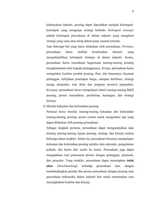 8
kebanyakan industri, pesaing dapat dipisahkan menjadi kelompok-
kelompok yang mengerjar strategi berbeda. Kelompok strategis
adalah kelompok perusahaan di dalam industri yang mengikuti
strategi yang sama atau mirip dalam pasar sasaran tertentu.
Ada beberapa hal yang harus dilakukan oleh perusahaan. Pertama,
perusahaan harus melihat keseluruhan dimensi yang
mengidentifikasi kelompok strategis di dalam industri. Kedua,
perusahaan harus memahami bagaimana masing-masing pesaing
menghantarkan nilai kepada pelanggannya. Ketiga, perusahaan harus
mengetahui kualitas produk pesaing, fitur, dan baurannya (layanan
pelanggan, kebijakan penetapan harga, cakupan distribusi, strategi
tenaga penjualan, seta iklan dan program promosi penjualan).
Keempat, perusahaan harus mempelajari detail masing-masing R&D
pesaing, proses manufaktur, pembelian, keuangan, dan strategi
lainnya.
3) Menilai kekuatan dan kelemahan pesaing
Pemasar harus menilai masing-masing kekuatan dan kelemahan
masing-masing pesaing secara cermat untuk mengetahui apa yang
dapat dilakukan oleh pesaing perusahaan.
Sebagai langkah pertama, perusahaan dapat mengumpulkan data
tentang masing-masing tujuan pesaing, strategi, dan kinerja selama
beberapa tahun terakhir. Selain itu, perusahaan biasanya mempelajari
kekuatan dan kelemahan pesaing melalui data sekunder, pengalaman
pribadi, dan berita dari mulut ke mulut. Perusahaan juga dapat
mengadakan riset pemasaran primer dengan pelanggan, pemasok,
dan penyalur. Yang terakhir, perusahaan dapat menetapkan tolok
ukur (benchmarking) terhadap perusahaan lain, dengan
membandingkan produk dan proses perusahaan dengan pesaing atau
perusahaan terkemuka dalam industri lain untuk menemukan cara
meningkatkan kualitas dan kinerja.
 