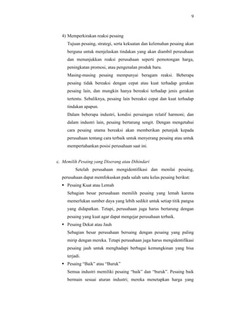 9
4) Memperkirakan reaksi pesaing
Tujuan pesaing, strategi, serta kekuatan dan kelemahan pesaing akan
berguna untuk menjelaskan tindakan yang akan diambil perusahaan
dan menunjukkan reaksi perusahaan seperti pemotongan harga,
peningkatan promosi, atau pengenalan produk baru.
Masing-masing pesaing mempunyai beragam reaksi. Beberapa
pesaing tidak bereaksi dengan cepat atau kuat terhadap gerakan
pesaing lain, dan mungkin hanya bereaksi terhadap jenis gerakan
tertentu. Sebaliknya, pesaing lain bereaksi cepat dan kuat terhadap
tindakan apapun.
Dalam beberapa industri, kondisi persaingan relatif harmoni; dan
dalam industri lain, pesaing bertarung sengit. Dengan mengetahui
cara pesaing utama bereaksi akan memberikan petunjuk kepada
perusahaan tentang cara terbaik untuk menyerang pesaing atau untuk
mempertahankan posisi perusahaan saat ini.
c. Memilih Pesaing yang Diserang atau Dihindari
Setelah perusahaan mengidentifikasi dan menilai pesaing,
perusahaan dapat memfokuskan pada salah satu kelas pesaing berikut:
 Pesaing Kuat atau Lemah
Sebagian besar perusahaan memilih pesaing yang lemah karena
memerlukan sumber daya yang lebih sedikit untuk setiap titik pangsa
yang didapatkan. Tetapi, perusahaan juga harus bertarung dengan
pesaing yang kuat agar dapat mengejar perusahaan terbaik.
 Pesaing Dekat atau Jauh
Sebagian besar perusahaan bersaing dengan pesaing yang paling
mirip dengan mereka. Tetapi perusahaan juga harus mengidentifikasi
pesaing jauh untuk menghadapi berbagai kemungkinan yang bisa
terjadi.
 Pesaing “Baik” atau “Buruk”
Semua industri memiliki pesaing “baik” dan “buruk”. Pesaing baik
bermain sesuai aturan industri; mereka menetapkan harga yang
 