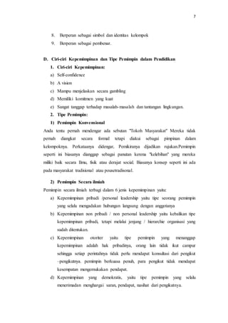 7 
8. Berperan sebagai simbol dan identitas kelompok 
9. Berperan sebagai pembenar. 
D. Ciri-ciri Kepemimpinan dan Tipe Pemimpin dalam Pendidikan 
1. Ciri-ciri Kepemimpinan: 
a) Self-confidence 
b) A vision 
c) Mampu menjelaskan secara gambling 
d) Memiliki komitmen yang kuat 
e) Sangat tanggap terhadap masalah-masalah dan tantangan lingkungan. 
2. Tipe Pemimpin: 
1) Pemimpin Konvensional 
Anda tentu pernah mendengar ada sebutan "Tokoh Masyarakat" Mereka tidak 
pernah diangkat secara formal tetapi diakui sebagai pimpinan dalam 
kelompoknya. Perkataanya didengar, Pemikiranya dijadikan rujukan.Pemimpin 
seperti ini biasanya dianggap sebagai panutan kerena "kelebihan" yang mereka 
miliki baik secara Ilmu, fisik atau derajat social. Biasanya konsep seperti ini ada 
pada masyarakat tradisional atau pousetradisonal. 
2) Pemimpin Secara ilmiah 
Pemimpin secara ilmiah terbagi dalam 6 jenis kepemimpinan yaitu: 
a) Kepemimpinan pribadi /personal leadership yaitu tipe seorang pemimpin 
yang selalu mengadakan hubungan langsung dengan anggotanya 
b) Kepemimpinan non pribadi / non personal leadership yaitu kebalikan tipe 
kepemimpinan pribadi, tetapi melalui jenjang / hierarchie organisasi yang 
sudah ditentukan. 
c) Kepemimpinan otoriter yaitu tipe pemimpin yang menanggap 
kepemimpinan adalah hak pribadinya, orang lain tidak ikut campur 
sehingga setiap perintahnya tidak perlu mendapat konsultasi dari pengikut 
–pengikutnya. pemimpin berkuasa penuh, para pengikut tidak mendapat 
kesempatan mengemukakan pendapat. 
d) Kepemimpinan yang demokratis, yaitu tipe pemimpin yang selalu 
menerimadan menghargai saran, pendapat, nasihat dari pengikutnya. 
 