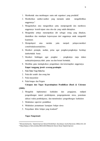9 
1. Membentuk atau membangun suatu unit organisasi yang produktif. 
2. Memberikan sumber-sumber yang memadai untuk mengefektifkan 
anggotanya.3 
3. Mengantarkan atau mengarahkan yaitu; mempengaruhi dan membawa 
anggotanya kearah tujuan atau cita-cita yang sudah ditetapkan. 
4. Mengetahui artinya menempatkan diri sebagai orang yang dituakan, 
diandalkan dan mendapat kepercayaan dari anggotanya untuk mengambil 
keputusan. 
5. Mempelopori atau merintis yaitu menjadi pelopor,memberi 
contoh/teladanuntukditiru. 
6. Memberi petunjuk, nasihat, petua agar pengikut-pengikutnya bersikap 
danbertindak benar. 
7. Memberi bimbingan agar pengikut – pengikutnya maju dalam 
usaha/pekerjaannya,tidak putus asa dan berani bertindak. 
8. Membina guna meningkatkan pengetahuan dan ketermapilan anggotanya. 
Empat tanggung jawab seorang pemimpin 
1. Pada Tuhan Yang Maha Esa 
2. Pada diri sendiri dan orang lain 
3. Pada masyarakat 
4. Pada bangsa dan Negara 
Cakupan dan Tugas Kepemimpinan Pendidikan (Bush & Coleman 
(2000): 
2. Mengelola implementasi kurikulum dan pengajaran, meliputi 
pengembangan materi pembelajaran, pengorganisasian siswa, penentuan 
alokasi waktu pembelajaran, dan menstimulasi pengembangan kurikulum 
3. Melakukan supervisi pendidikan 
4. Melakukan pemantauan kamajuan belajar siswa 
5. Penyediaan iklim belajar yang kondusif.4 
Tugas Fungsional: 
3 Wasty Soemanto, Kepemimpinan Dalam Pendidikan (Surabaya: Usaha Nasional, 1982), hlm. 18 
4 http://www.scribd.com/doc/98151057/Makalah-Dasar-Dasar-Kepemimpinan 
 