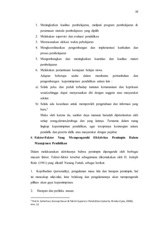 10 
1. Meningkatkan kualitas pembelajaran, meliputi program pembelajaran & 
perumusan metode pembelajaran yang dipilih 
2. Melakukan supervisi dan evaluasi pendidikan 
3. Merencanakan alokasi waktu pebelajaran 
4. Mengkoordinasikan pengembangan dan implementasi kurikulum dan 
proses pembelajaran 
5. Mengembangkan dan meningkatkan kuantitas dan kualitas materi 
pembelajaran 
6. Melakukan pemantauan kemajuan belajar siswa. 
Adapun beberapa usaha dalam membantu pertumbuhan dan 
pengembangan kepemimpinan pendidikan antara lain : 
a) Selalu peka dan peduli terhadap tuntutan kemanusiaan dan kepekaan 
sosial,sehingga dapat menyesuaikan diri dengan anggota atau masyarakat 
sekitar. 
b) Selalu ada kesediaan untuk memperoleh pengetahuan dan informasi yang 
baru.5 
Maka oleh karena itu, sumber daya manusia haruslah diprioritaskan oleh 
setiap orang,elemen,lembaga dan yang lainnya. Terutama dalam ruang 
lingkup kepemimpinan pendidikan, agar terciptanya kesinergian antara 
pendidik dan peserta didik atau masyarakat dengan pejabat. 
F. Faktor-Faktor Yang Mempengaruhi Efektivitas Pemimpin Dalam 
Manajemen Pendidikan 
Dalam melaksanakan aktivitasnya bahwa pemimpin dipengaruhi oleh berbagai 
macam faktor. Faktor-faktor tersebut sebagaimana dikemukakan oleh H. Jodeph 
Reitz (1981) yang dikutif Nanang Fattah, sebagai berikut: 
1. Kepribadian (personality), pengalaman masa lalu dan harapan pemimpin, hal 
ini mencakup nilai-nilai, latar belakang dan pengalamannya akan mempengaruhi 
pilihan akan gaya kepemimpinan. 
2. Harapan dan perilaku atasan. 
5 Piet A. Sahertian, Konsep Dasar & Teknik Supervis i Pendidikan (Jakarta: Rineka Cipta, 2008), 
hlm. 12 
 