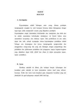 BAB III 
PENUTUP 
12 
A. Kesimpulan 
Kepemimpinan adalah hubungan antar orang, dimana pemimpin 
mempengaruhi oranglain ke arah kemauan bersama dalam hubungannya dengan 
tugas-tugas untuk memperoleh sesuatu yang diinginkan pemimpin. 
Kepemimpinan sangat menentukan keberhasilan atas manajemen, dan lebih dari 
itu adalah menentukan keberhasilan administrasi. ini berarti bahwa akan 
menentukan tercapainya atau tidaknya tujuan. Dari pembahasan di atas maka 
dapat kita tarik sebuah kesimpulan bahwa kepemimpinan pendidikan adalah 
Sebagai satu kemampuan dan proses mempengaruhi, mengkoordinir dan 
menggerakan orang-orang lain yang ada hubungan dengan pengembanga ilmu 
pendidikan dan pelaksanaan pendidikan dan pengajaran, supaya kegiatan-kegiatan 
yang dijalankan dapat lebih efektif dan efisien di dalam pencapaian tujuan-tujuan 
pendidikan. 
B. Saran 
Demikian makalah ini dibuat, jika terdapat banyak kekurangan dan 
kesalahan pada makalah ini kami menyatakan mohon maaf yang sebesar-besarnya. 
Kritik dan saran kami harapkan guna mengoreksi kesalahan yang ada 
dimakalah ini agar kedepannya menjadi lebih baik lagi. 
 